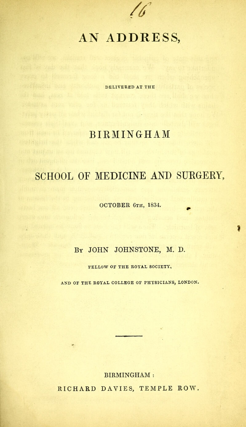 // AN ADDRESS, DELIVEHED AT THE BIEMINGHAM SCHOOL OF MEDICINE AND SUKGERY, OCTOBER 6th, 1834. I By JOHN JOHNSTONE, M. D. FELLOW OF THE ROYAL SOCIETY, AND OF THE ROYAL COLLEGE OF PHYSICIANS, LONDON. BIRMINGHAM : RICHARD DAVIES, TEMPLE ROW.