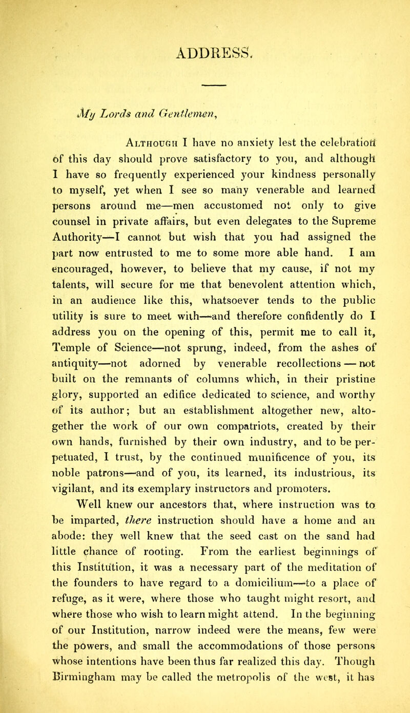 ADDRESS. My Lords and Gentlemen^ Although I have no anxiety lest the celehratioti of this day should prove satisfactory to you, and although 1 have so frequently experienced your kindness personally to myself, yet when I see so many venerable and learned persons around me—men accustomed not only to give counsel in private affairs, but even delegates to the Supreme Authority—I cannot but wish that you had assigned the part now entrusted to me to some more able hand. I am encouraged, however, to believe that my cause, if not my talents, will secure for me that benevolent attention which, in an audience like this, whatsoever tends to the public utility is sure to meet with—and therefore confidently do I address you on the opening of this, permit me to call it, Temple of Science—not sprung, indeed, from the ashes of antiquity—not adorned by venerable recollections — not built on the remnants of columns which, in their pristine glory, supported an edifice dedicated to science, and worthy of its author; but an establishment altogether new, alto- gether the work of our own compatriots, created by their own hands, furnished by their own industry, and to be per- petuated, I trust, by the continued munificence of you, its noble patrons—-and of you, its learned, its industrious, its vigilant, and its exemplary instructors and promoters. Well knew our ancestors that, where instruction was to be imparted, there instruction should have a home and an abode: they well knew that the seed cast on the sand had little chance of rooting. From the earliest beginnings of this Institution, it was a necessary part of the meditation of the founders to have regard to a domicilium—-to a place of refuge, as it were, where those who taught might resort, and where those who wish to learn might attend. In the beginning of our Institution, narrow indeed were the means, few were the powers, and small the accommodations of those persons whose intentions have been thus far realized this day. Though Birmingham may be called the metropolis of the west, it has