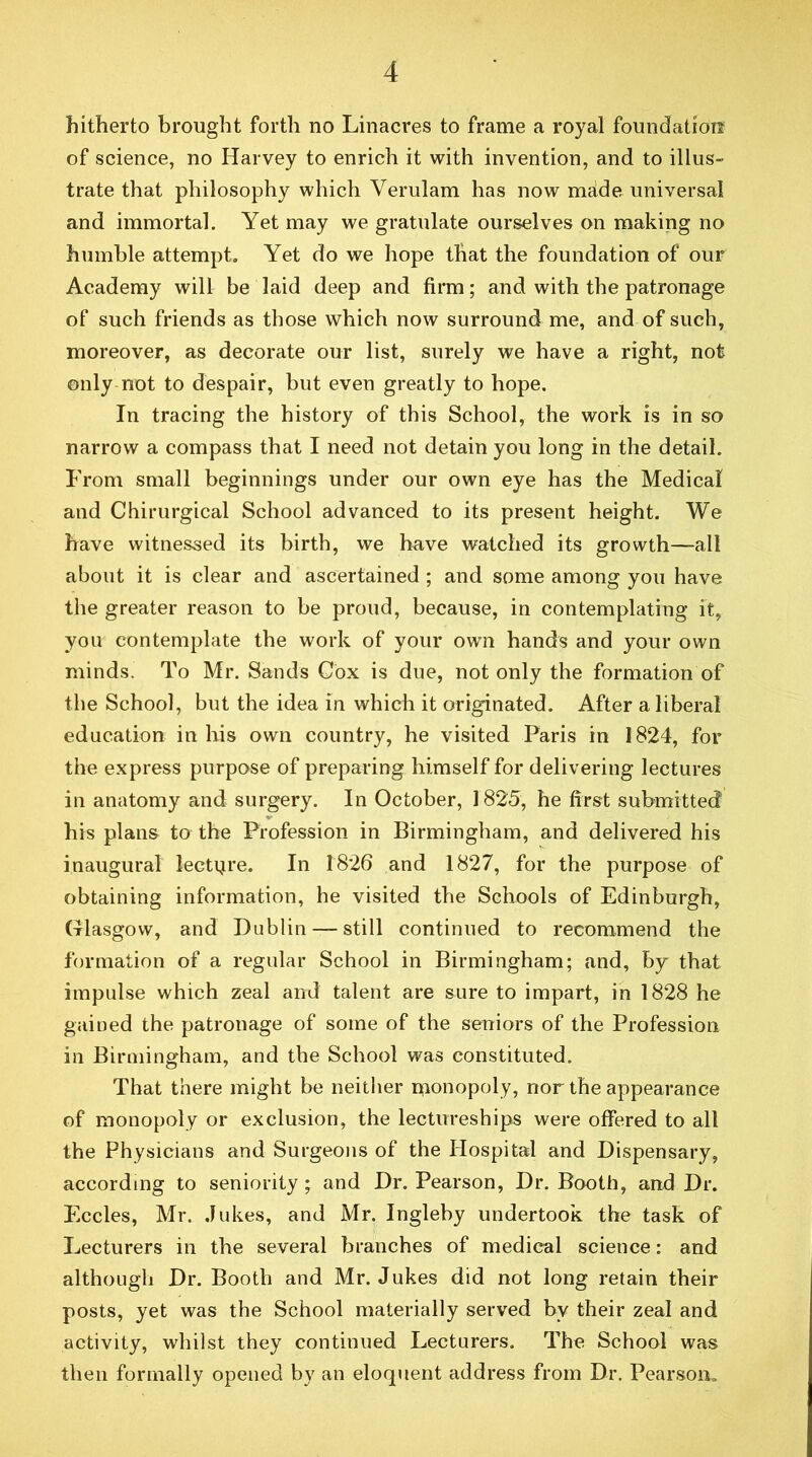 hitherto brought forth no Linacres to frame a royal foimdatiotf of science, no Harvey to enrich it with invention, and to illus- trate that philosophy which Verulam has now meide universal and immortal. Yet may we gratulate ourselves on making no humble attempt. Yet do we hope that the foundation of our Academy will be laid deep and firm; and with the patronage of such friends as those which now surround me, and of such, moreover, as decorate our list, surely we have a right, not only not to despair, but even greatly to hope. In tracing the history of this School, the work is in so narrow a compass that I need not detain you long in the detail. From small beginnings under our own eye has the Medical and Chirurgical School advanced to its present height. We have witnessed its birth, we have watched its growth—all about it is clear and ascertained; and some among you have the greater reason to be proud, because, in contemplating it, you contemplate the work of your own hands and your own minds. To Mr. Sands Cox is due, not only the formation of the School, but the idea in which it originated. After a liberal education in his own country, he visited Paris in 1824, for the express purpose of preparing himself for delivering lectures in anatomy and surgery. In October, 1825, he first submitted his plans to the Profession in Birmingham, and delivered his inaugural lecti^re. In 1826 and 1827, for the purpose of obtaining information, he visited the Schools of Edinburgh, Glasgow, and Dublin — still continued to recommend the formation of a regular School in Birmingham; and, by that impulse which zeal and talent are sure to impart, in 1828 he gained the patronage of some of the seniors of the Profession in Birmingham, and the School was constituted. That there might be neither monopoly, nor the appearance of monopoly or exclusion, the lectureships were offered to all the Physicians and Surgeons of the Hospital and Dispensary, according to seniority; and Dr. Pearson, Dr. Booth, and Dr. Eccles, Mr. Jukes, and Mr. Ingleby undertook the task of Lecturers in the several branches of medical science; and although Dr. Booth and Mr. Jukes did not long retain their posts, yet was the School materially served by their zeal and activity, whilst they continued Lecturers, The School was then formally opened by an eloquent address from Dr. Pearson,