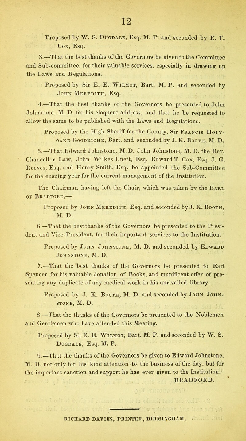 Proposed By W. S. Dugdale, Esq. M. P. and seconded By E. T. Cox, Esq. 3. —That the best thanks of the Governors be given to the Committee and Sub-committee, for their valuable services, especially in drawing up the Laws and Regulations. Proposed by Sir E. E. Wilmot, Bart. M. P. and seconded by John Meredith, Esq. 4. —That the best thanks of the Governors be presented to John Johnstone, M. D. for his eloquent address, and that he be requested to allow the same to be published with the Laws and Regulations. Proposed by the High Sheriff for the County, Sir Francis Holy- OAKE Goodriche, Bart, and seconded by J. K. Booth, M. D. 5. —That Edward Johnstone, M.D. John Johnstone, M. D. the Rev. Chancellor LaAV, John Wilkes Unett, Esq. Edward T. Cox, Esq. J. G. Reeves, Esq. and Henry Smith, Esq. be appointed the Sub-Committee for the ensuing year for the current management of the Institution. The Chairman having left the Chair, which was taken by the Earl OF Bradford,— Proposed by John Meredith, Esq. and seconded by J. K. Booth, M. D. 6. —That the best thanks of the Governors be presented to the Presi- dent and Vice-President, for their important services to the Institution. Proposed by John Johnstone, M. D. and seconded by Edward Johnstone, M. D. 7. —That the 'best thanks of the Governors be presented to Earl Spencer for his valuable donation of Books, and munificent offer of pre- senting any duplicate of any medical work in his unrivalled library. Proposed by J. K. Booth, M. D. and seconded by John John- stone, M. D. 8. —That the thanks of the Governors be presented to the Noblemen and Gentlemen who have attended this Meeting. Proposed by SirE. E. Wilmot, Bart. M. P. and seconded by W. S. Dugdale, Esq. M. P. 9. '—That the thanks of the Governors be given to Edward Johnstone, M. D. not only for his kind attention to the business of the day, but for the important sanction and support he has ever given to the Institution. BRADFORD. RICHARD DAVIES, PRINTER, BIRMINGHAM.