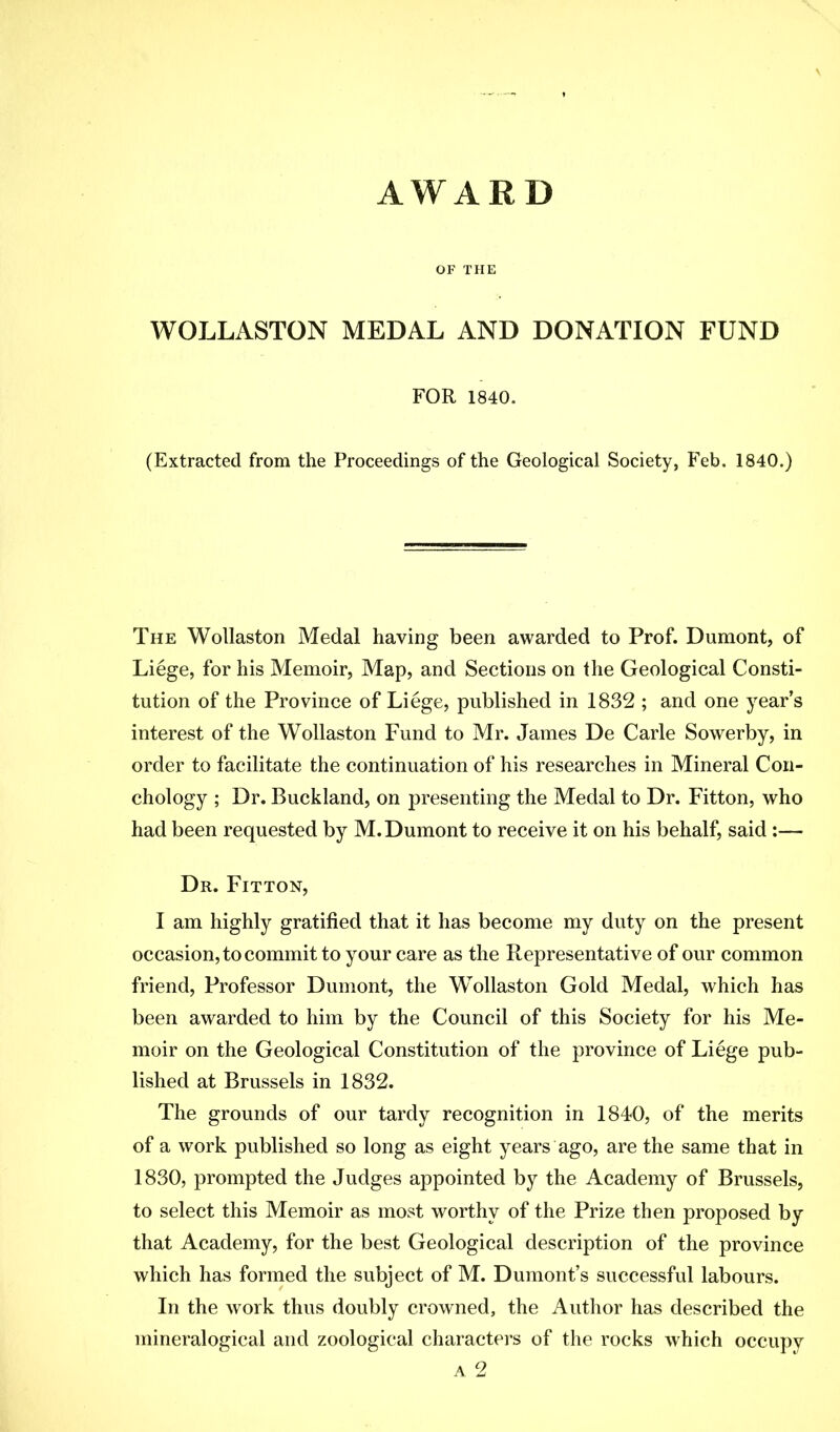 AWARD OF THE WOLLASTON MEDAL AND DONATION FUND FOR 1840. (Extracted from the Proceedings of the Geological Society, Feb. 1840.) The Wollaston Medal having been awarded to Prof. Dumont, of Liege, for his Memoir, Map, and Sections on the Geological Consti- tution of the Province of Liege, published in 1832 ; and one year’s interest of the Wollaston Fund to Mr. James De Carle Sowerby, in order to facilitate the continuation of his researches in Mineral Con- chology ; Dr. Buckland, on presenting the Medal to Dr. Fitton, who had been requested by M. Dumont to receive it on his behalf, said :— Dr. Fitton, I am highly gratified that it has become my duty on the present occasion, to commit to your care as the Representative of our common friend, Professor Dumont, the Wollaston Gold Medal, which has been awarded to him by the Council of this Society for his Me- moir on the Geological Constitution of the province of Liege pub- lished at Brussels in 1832. The grounds of our tardy recognition in 1840, of the merits of a work published so long as eight years ago, are the same that in 1830, prompted the Judges appointed by the Academy of Brussels, to select this Memoir as most worthy of the Prize then proposed by that Academy, for the best Geological description of the province which has formed the subject of M. Dumont’s successful labours. In the work thus doubly crowned, the Author has described the inineralogical and zoological characters of the rocks which occupy