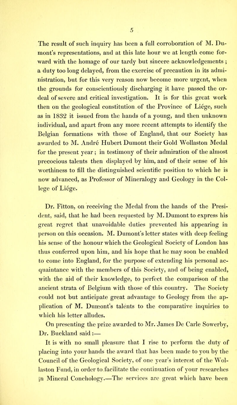 The result of such inquiry has been a full corroboration of M. Du- mont’s representations, and at this late hour we at length come for- ward with the homage of our tardy but sincere acknowledgements ; a duty too long delayed, from the exercise of precaution in its admi- nistration, but for this very reason now become more urgent, when the grounds for conscientiously discharging it have passed the or- deal of severe and critical investigation. It is for this great work then on the geological constitution of the Province of Liege, such as in 1832 it issued from the hands of a young, and then unknown individual, and apart from any more recent attempts to identify the Belgian formations with those of England, that our Society has awarded to M. Andre Hubert Dumont their Gold Wollaston Medal for the present year; in testimony of their admiration of the almost precocious talents then displayed by him, and of their sense of his worthiness to fill the distinguished scientific position to which he is now advanced, as Professor of Mineralogy and Geology in the Col- lege of Liege. Dr. Fitton, on receiving the Medal from the hands of the Presi- dent, said, that he had been requested by M. Dumont to express his great regret that unavoidable duties prevented his appearing in person on this occasion. M. Dumont’s letter states with deep feeling his sense of the honour which the Geological Society of London has thus conferred upon him, and his hope that he may soon be enabled to come into England, for the purpose of extending his personal ac- quaintance with the members of this Society, and of being enabled, with the aid of their knowledge, to perfect the comparison of the ancient strata of Belgium with those of this country. The Society could not but anticipate great advantage to Geology from the ap- plication of M. Dumont’s talents to the comparative inquiries to which his letter alludes. On presenting the prize awarded to Mr. Janies De Carle Sowerby, Dr. Buckland said :— It is with no small pleasure that I rise to perform the duty of placing into your hands the award that has been made to you by the Council of the Geological Society, of one year’s interest of the Wol- laston Fund, in order to facilitate the continuation of your researches in Mineral Conchology.—The services are great which have been