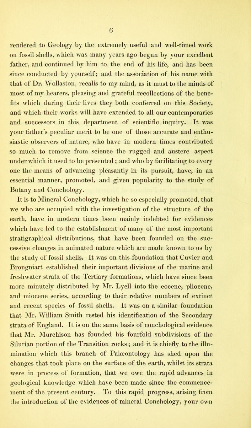 rendered to Geology by the extremely useful and well-timed work on fossil shells, which was many years ago begun by your excellent father, and continued by him to the end of his life, and has been since conducted by yourself; and the association of his name with that of Dr. Wollaston, recalls to my mind, as it must to the minds of most of my hearers, pleasing and grateful recollections of the bene- fits which during their lives they both conferred on this Society, and which their works will have extended to all our contemporaries and successors in this department of scientific inquiry. It was your father’s peculiar merit to be one of those accurate and enthu- siastic observers of nature, who have in modern times contributed so much to remove from science the rugged and austere aspect under whicli it used to be presented; and who by facilitating to every one the means of advancing pleasantly in its pursuit, have, in an essential manner, promoted, and given popularity to the study of Botany and Conchology. It is to Mineral Conchology, which he so especially promoted, that we who are occupied with the investigation of the structure of the earth, have in modern times been mainly indebted for evidences which have led to the establishment of many of the most important stratigraphical distributions, that have been founded on the suc- cessive changes in animated nature which are made known to us by the study of fossil shells. It was on this foundation that Cuvier and Brongniart established their important divisions of the marine and freshwater strata of the Tertiary formations, which have since been more minutely distributed by Mr. Lyell into the eocene, pliocene, and miocene series, according to their relative numbers of extinct and recent species of fossil shells. It was on a similar foundation that Mr. William Smith rested his identification of the Secondary strata of England. It is on the same basis of conchological evidence that Mr. Murchison has founded his fourfold subdivisions of the Silurian portion of the Transition rocks; and it is chiefly to the illu- mination which this branch of Palaeontology has shed upon the changes that took place on the surface of the earth, whilst its strata were in process of formation, that we owe the rapid advances in geological knowledge which have been made since the commence- ment of the present century. To this rapid progress, arising from the introduction of the evidences of mineral Conchology, your own