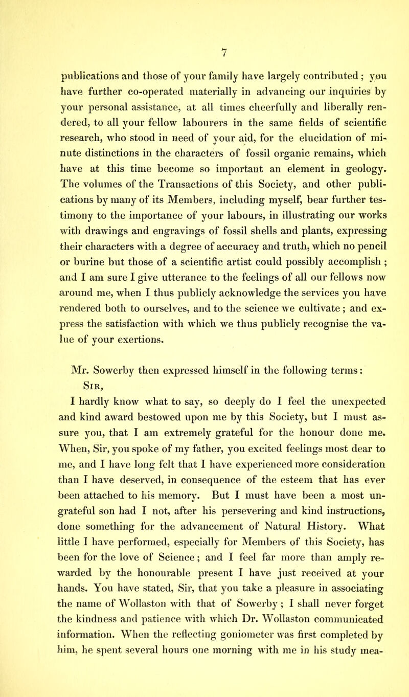 publications and those of your family have largely contributed ; you have further co-operated materially in advancing our inquiries by your personal assistance, at all times cheerfully and liberally ren- dered, to all your fellow labourers in the same fields of scientific research, who stood in need of your aid, for the elucidation of mi- nute distinctions in the characters of fossil organic remains, which have at this time become so important an element in geology. The volumes of the Transactions of this Society, and other publi- cations by many of its Members, including myself, bear further tes- timony to the importance of your labours, in illustrating our works with drawings and engravings of fossil shells and plants, expressing their characters with a degree of accuracy and truth, which no pencil or burine but those of a scientific artist could possibly accomplish ; and I am sure I give utterance to the feelings of all our fellows now around me, when I thus publicly acknowledge the services you have rendered both to ourselves, and to the science we cultivate; and ex- press the satisfaction with which we thus publicly recognise the va- lue of your exertions. Mr. Sowerby then expressed himself in the following terms: Sir, I hardly know what to say, so deeply do I feel the unexpected and kind award bestowed upon me by this Society, but I must as- sure you, that I am extremely grateful for the honour done me. When, Sir, you spoke of my father, you excited feelings most dear to me, and I have long felt that I have experienced more consideration than I have deserved, in consequence of the esteem that has ever been attached to his memory. But I must have been a most un- grateful son had I not, after his persevering and kind instructions, done something for the advancement of Natural History. What little I have performed, especially for Members of this Society, has been for the love of Science; and I feel far more than amply re- warded by the honourable present I have just received at your hands. You have stated. Sir, that you take a pleasure in associating the name of Wollaston with that of Sowerby; I shall never forget the kindness and patience with which Dr. Wollaston communicated information. When the reflecting goniometer was first completed by him, he spent several hours one morning with me in his study mea-