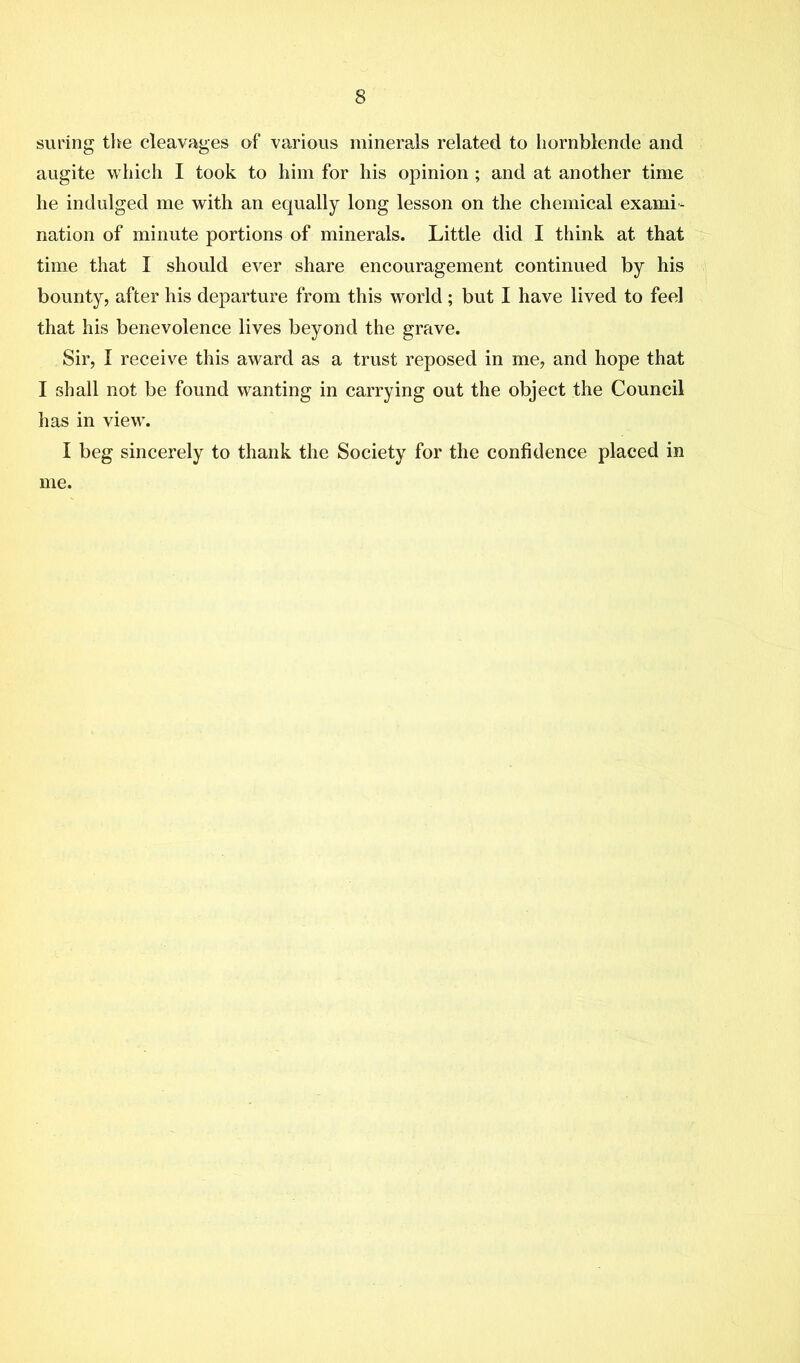 suring the cleavages of various minerals related to hornblende and augite which I took to him for his opinion ; and at another time he indulged me with an equally long lesson on the chemical exami- nation of minute portions of minerals. Little did I think at that time that I should ever share encouragement continued by his bounty, after his departure from this world; but I have lived to feel that his benevolence lives beyond the grave. Sir, I receive this award as a trust reposed in me, and hope that I shall not be found wanting in carrying out the object the Council has in view. I beg sincerely to thank the Society for the confidence placed in me.