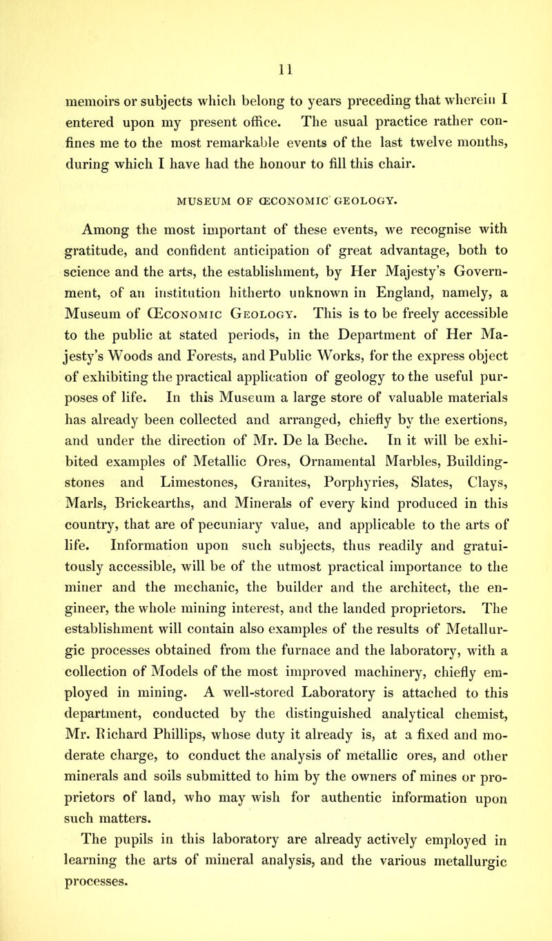 memoirs or subjects which belong to years preceding that wherein I entered upon my present office. The usual practice rather con- fines me to the most remarkable events of the last twelve months, during which I have had the honour to fill this chair. MUSEUM OF CECONOMIC GEOLOGY. Among the most important of these events, we recognise with gratitude, and confident anticipation of great advantage, both to science and the arts, the establishment, by Her Majesty’s Govern- ment, of an institution hitherto unknown in England, namely, a Museum of CEconomic Geology. This is to be freely accessible to the public at stated periods, in the Department of Her Ma- jesty’s Woods and Forests, and Public Works, for the express object of exhibiting the practical application of geology to the useful pur- poses of life. In this Museum a large store of valuable materials has already been collected and arranged, chiefly by the exertions, and under the direction of Mr. De la Beche. In it will be exhi- bited examples of Metallic Ores, Ornamental Marbles, Building- stones and Limestones, Granites, Porphyries, Slates, Clays, Marls, Brickearths, and Minerals of every kind produced in this country, that are of pecuniary value, and applicable to the arts of life. Information upon such subjects, thus readily and gratui- tously accessible, will be of the utmost practical importance to the miner and the mechanic, the builder and the architect, the en- gineer, the whole mining interest, and the landed proprietors. The establishment will contain also examples of the results of Metallur- gic processes obtained from the furnace and the laboratory, with a collection of Models of the most improved machinery, chiefly em- ployed in mining. A well-stored Laboratory is attached to this department, conducted by the distinguished analytical chemist, Mr. Eichard Phillips, whose duty it already is, at a fixed and mo- derate charge, to conduct the analysis of metallic ores, and other minerals and soils submitted to him by the owners of mines or pro- prietors of land, who may wish for authentic information upon such matters. The pupils in this laboratory are already actively employed in learning the arts of mineral analysis, and the various metallurgic processes.