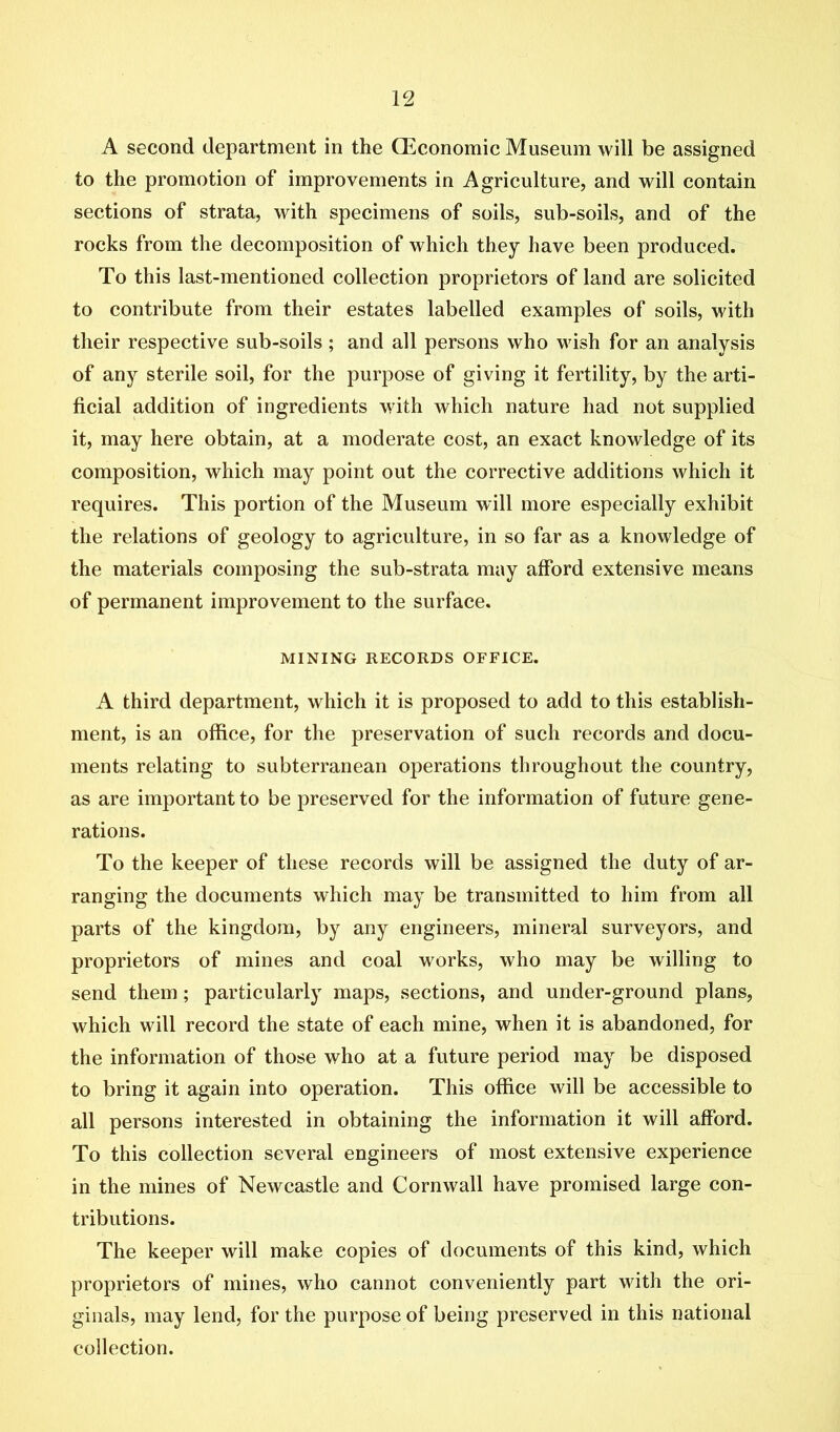 A second department in the Qiconomic Museum will be assigned to the promotion of improvements in Agriculture, and will contain sections of strata, with specimens of soils, sub-soils, and of the rocks from the decomposition of which they have been produced. To this last-mentioned collection proprietors of land are solicited to contribute from their estates labelled examples of soils, with their respective sub-soils; and all persons who wish for an analysis of any sterile soil, for the purpose of giving it fertility, by the arti- ficial addition of ingredients with which nature had not supplied it, may here obtain, at a moderate cost, an exact knowledge of its composition, which may point out the corrective additions which it requires. This portion of the Museum will more especially exhibit the relations of geology to agriculture, in so far as a knowledge of the materials composing the sub-strata may afford extensive means of permanent improvement to the surface, MINING RECORDS OFFICE. A third department, which it is proposed to add to this establish- ment, is an office, for the preservation of such records and docu- ments relating to subterranean operations throughout the country, as are important to be preserved for the information of future gene- rations. To the keeper of these records will be assigned the duty of ar- ranging the documents which may be transmitted to him from all parts of the kingdom, by any engineers, mineral surveyors, and proprietors of mines and coal works, who may be willing to send them; particularly maps, sections, and under-ground plans, which will record the state of each mine, when it is abandoned, for the information of those who at a future period may be disposed to bring it again into operation. This office will be accessible to all persons interested in obtaining the information it will afford. To this collection several engineers of most extensive experience in the mines of Newcastle and Cornwall have promised large con- tributions. The keeper will make copies of documents of this kind, which proprietors of mines, who cannot conveniently part with the ori- ginals, may lend, for the purpose of being preserved in this national collection.