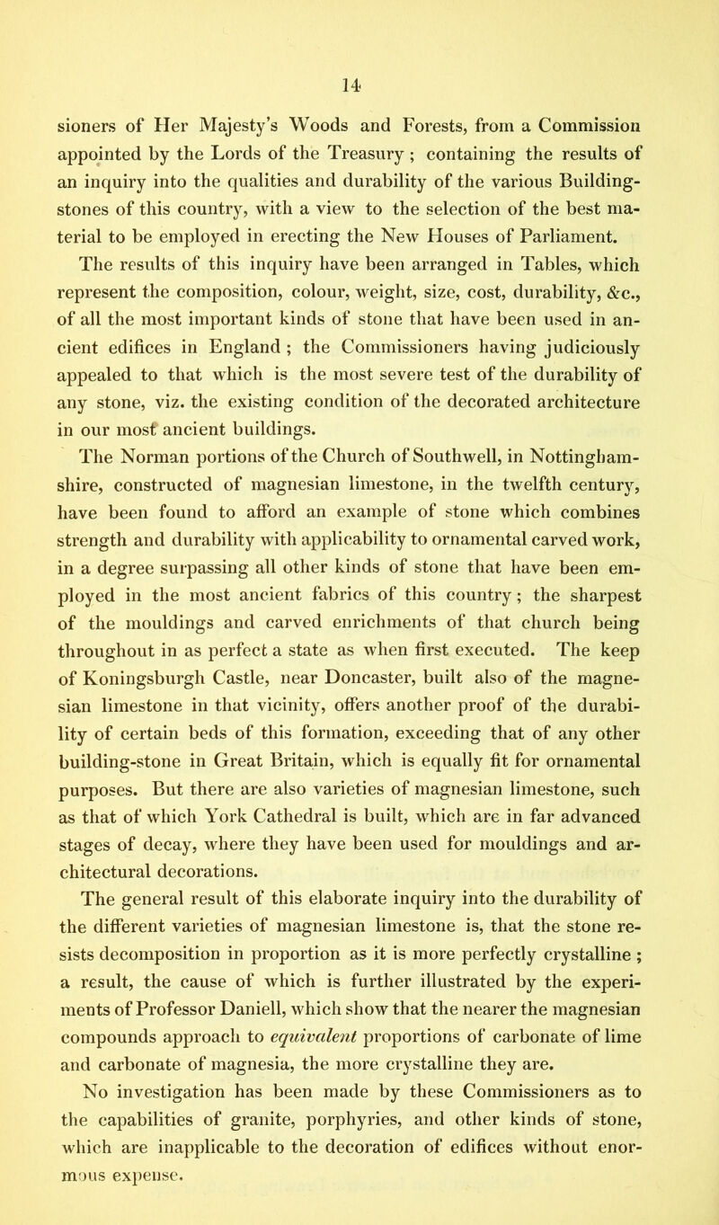 sioners of Her Majesty’s Woods and Forests, from a Commission appointed by the Lords of the Treasury ; containing the results of an inquiry into the qualities and durability of the various Building- stones of this country, with a view to the selection of the best ma- terial to be employed in erecting the New Houses of Parliament. The results of this inquiry have been arranged in Tables, which represent the composition, colour, weight, size, cost, durability, &c., of all the most important kinds of stone that have been used in an- cient edifices in England ; the Commissioners having judiciously appealed to that which is the most severe test of the durability of any stone, viz. the existing condition of the decorated architecture in our most ancient buildings. The Norman portions of the Church of Southwell, in Nottingham- shire, constructed of magnesian limestone, in the twelfth century, have been found to afford an example of stone which combines strength and durability with applicability to ornamental carved work, in a degree surpassing all other kinds of stone that have been em- ployed in the most ancient fabrics of this country; the sharpest of the mouldings and carved enrichments of that church being throughout in as perfect a state as when first executed. The keep of Koningsburgh Castle, near Doncaster, built also of the magne- sian limestone in that vicinity, offers another proof of the durabi- lity of certain beds of this formation, exceeding that of any other building-stone in Great Britain, which is equally fit for ornamental purposes. But there are also varieties of magnesian limestone, such as that of which York Cathedral is built, which are in far advanced stages of decay, where they have been used for mouldings and ar- chitectural decorations. The general result of this elaborate inquiry into the durability of the different varieties of magnesian limestone is, that the stone re- sists decomposition in proportion as it is more perfectly crystalline ; a result, the cause of which is further illustrated by the experi- ments of Professor Daniell, which show that the nearer the magnesian compounds approach to equivalent proportions of carbonate of lime and carbonate of magnesia, the more crystalline they are. No investigation has been made by these Commissioners as to the capabilities of granite, porphyries, and other kinds of stone, which are inapplicable to the decoration of edifices without enor- mous expense.