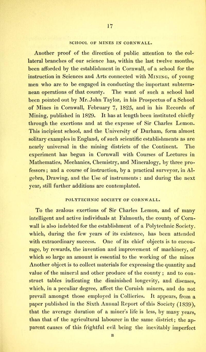 SCHOOL OF MINES IN CORNWALL. Another proof of the direction of public attention to the col- lateral branches of our science has, within the last twelve months, been afforded by the establishment in Cornwall, of a school for the instruction in Sciences and Arts connected with Mining, of young men who are to be engaged in conducting the important subterra- nean operations of that county. The want of such a school had been pointed out by Mr, John Taylor, in his Prospectus of a School of Mines in Cornwall, February 7, 1825, and in his Records of Mining, published in 1829. It has at length been instituted chiefly through the exertions and at the expense of Sir Charles Lemon. This incipient school, and the University of Durham, form almost solitary examples in England, of such scientific establishments as are nearly universal in the mining districts of the Continent. The experiment has begun in Cornwall with Courses of Lectures in Mathematics, Mechanics, Chemistry, and Mineralogy, by three pro- fessors ; and a course of instruction, by a practical surveyor, in Al- gebra, Drawing, and the Use of instruments : and during the next year, still further additions are contemplated. POLYTECHNIC SOCIETY OF CORNWALL. To the zealous exertions of Sir Charles Lemon, and of manv intelligent and active individuals at Falmouth, the count} of Corn- wall is also indebted for the establishment of a Polytechnic Society, which, during the few years of its existence, has been attended with extraordinary success. One of its chief objects is to encou- rage, by rewards, the invention and improvement of machinery, of which so large an amount is essential to the working of the mines Another object is to collect materials for expressing the quantity and value of the mineral and other produce of the county ; and to con- struct tables indicating the diminished longevity, and diseases, which, in a peculiar degree, affect the Cornish miners, and do not prevail amongst those employed in Collieries. It appears, from a paper published in the Sixth Annual Report of this Society (1839), that the average duration of a miner’s life is less, by many years, than that of the agricultural labourer in the same district; the ap- parent causes of this frightful evil being the inevitably imperfect B
