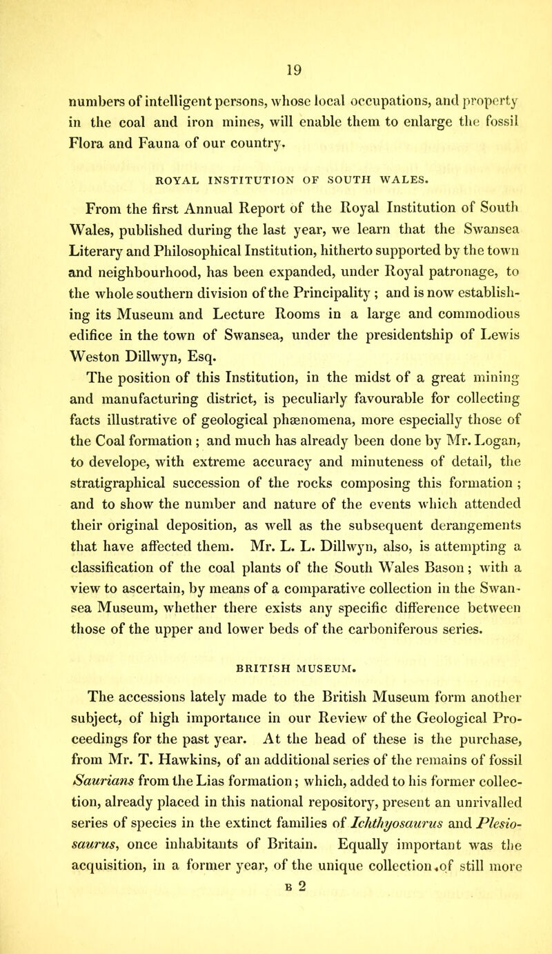 numbers of intelligent persons, whose ioeal occupations, and property in the coal and iron mines, will enable them to enlarge the fossil Flora and Fauna of our country. ROYAL INSTITUTION OF SOUTH WALES. From the first Annual Report of the Royal Institution of South Wales, published during the last year, we learn that the Swansea Literary and Philosophical Institution, hitherto supported by the town and neighbourhood, has been expanded, under Royal patronage, to the whole southern division of the Principality ; and is now establish- ing its Museum and Lecture Rooms in a large and commodious edifice in the town of Swansea, under the presidentship of I^ewis W'eston Dillwyn, Esq. The position of this Institution, in the midst of a great mining and manufacturing district, is peculiarly favourable for collecting facts illustrative of geological phasnomena, more especially those of the Coal formation ; and much has already been done by Mr. Logan, to develope, with extreme accuracy and minuteness of detail, the stratigraphical succession of the rocks composing this formation ; and to show the number and nature of the events which attended their original deposition, as well as the subsequent derangements that have affected them. Mr. L. L. Dillwyn, also, is attempting a classification of the coal plants of the South Wales Bason; with a view to ascertain, by means of a comparative collection in the Swan- sea Museum, whether there exists any specific difference between those of the upper and lower beds of the carboniferous series. BRITISH MUSEUM. The accessions lately made to the British Museum form another subject, of high importance in our Review of the Geological Pro- ceedings for the past year. At the head of these is the purchase, from Mr. T. Hawkins, of an additional series of the remains of fossil Saurians from the Lias formation; which, added to his former collec- tion, already placed in this national repository, present an unrivalled series of species in the extinct families Ichthyosaurus and Plesio- saurus^ once inhabitants of Britain. Equally important was the acquisition, in a former year, of the unique collection.of still more B 2
