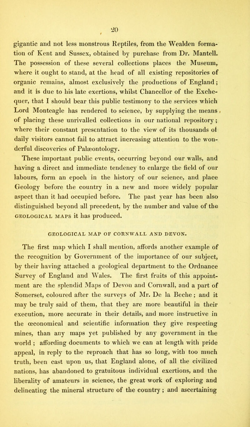 gigantic and not less monstrous Reptiles, from the Wealden forma- tion of Kent and Sussex, obtained by purchase from Dr. Mantell. The possession of these several collections places the Museum, where it ought to stand, at the head of all existing repositories of organic remains, almost exclusively the productions of England; and it is due to his late exertions, whilst Chancellor of the Exche- quer, that I should bear this public testimony to the services which Lord Monteagle has rendered to science, by supplying the means, of placing these unrivalled collections in our national repository; where their constant presentation to the view of its thousands of daily visitors cannot fail to attract increasing attention to the won- derful discoveries of Palaeontology. These important public events, occurring beyond our walls, and having a direct and immediate tendency to enlarge the field of our labours, form an epoch in the history of our science, and place Geology before the country in a new and more widely popular aspect than it had occupied before. The past year has been also distinguished beyond all precedent, by the number and value of the GEOLOGICAL MAPS it lias produced. GEOLOGICAL MAP OF CORNWALL AND DEVON. The first map which I shall mention, affords another example of the recognition by Government of the importance of our subject, by their having attached a geological department to the Ordnance Survey of England and Wales. The first fruits of this appoint- ment are the splendid Maps of Devon and Cornwall, and a part of Somerset, coloured after the surveys of Mr. De la Beche; and it may be truly said of them, that they are more beautiful in their execution, more accurate in their details, and more instructive in the oeconomical and scientific information they give respecting mines, than any maps yet published by any government in the world ; affording documents to which we can at length with pride appeal, in reply to the reproach that has so long, with too much truth, been cast upon us, that England alone, of all the civilized nations, has abandoned to gratuitous individual exertions, and the liberality of amateurs in science, the great work of exploring and delineating the mineral structure of the country; and ascertaining