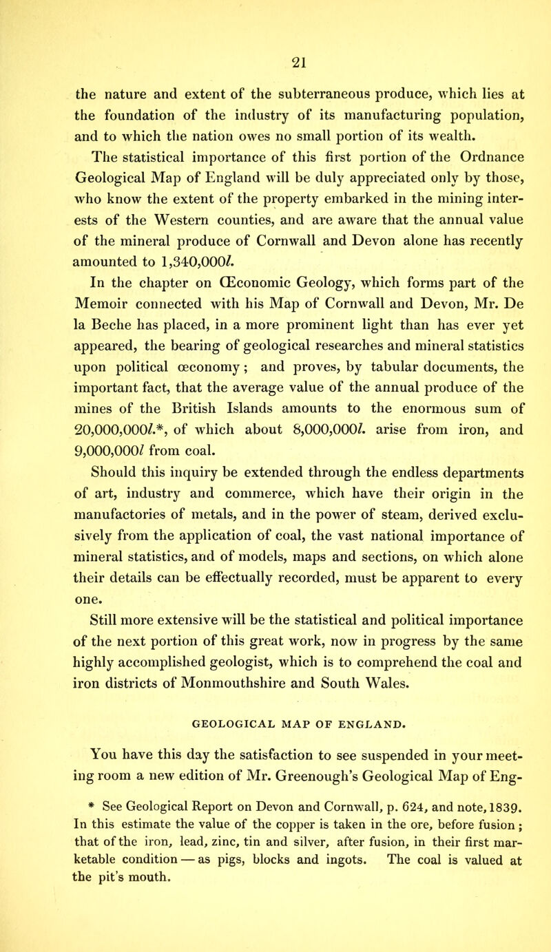 the nature and extent of the subterraneous produce, which lies at the foundation of the industry of its manufacturing population, and to which tlie nation owes no small portion of its wealth. The statistical importance of this first portion of the Ordnance Geological Map of England will be duly appreciated only by those, who know the extent of the property embarked in the mining inter- ests of the Western counties, and are aware that the annual value of the mineral produce of Cornwall and Devon alone has recently amounted to 1,340,000/. In the chapter on CEconomic Geology, which forms part of the Memoir connected with his Map of Cornwall and Devon, Mr. De la Beche has placed, in a more prominent light than has ever yet appeared, the bearing of geological researches and mineral statistics upon political oeconomy; and proves, by tabular documents, the important fact, that the average value of the annual produce of the mines of the British Islands amounts to the enormous sum of 20.000. 000/.*, of which about 8,000,000/. arise from iron, and 9.000. 000/ from coal. Should this inquiry be extended through the endless departments of art, industry and commerce, which have their origin in the manufactories of metals, and in the power of steam, derived exclu- sively from the application of coal, the vast national importance of mineral statistics, and of models, maps and sections, on which alone their details can be effectually recorded, must be apparent to every one. Still more extensive will be the statistical and political importance of the next portion of this great work, now in progress by the same highly accomplished geologist, which is to comprehend the coal and iron districts of Monmouthshire and South Wales. GEOLOGICAL MAP OF ENGLAND. You have this day the satisfaction to see suspended in your meet- ing room a new edition of Mr. Greenough’s Geological Map of Eng- * See Geological Report on Devon and Cornwall, p. 624, and note, 1839. In this estimate the value of the copper is taken in the ore, before fusion; that of the iron, lead, zinc, tin and silver, after fusion, in their first mar- ketable condition — as pigs, blocks and ingots. The coal is valued at the pit’s mouth.