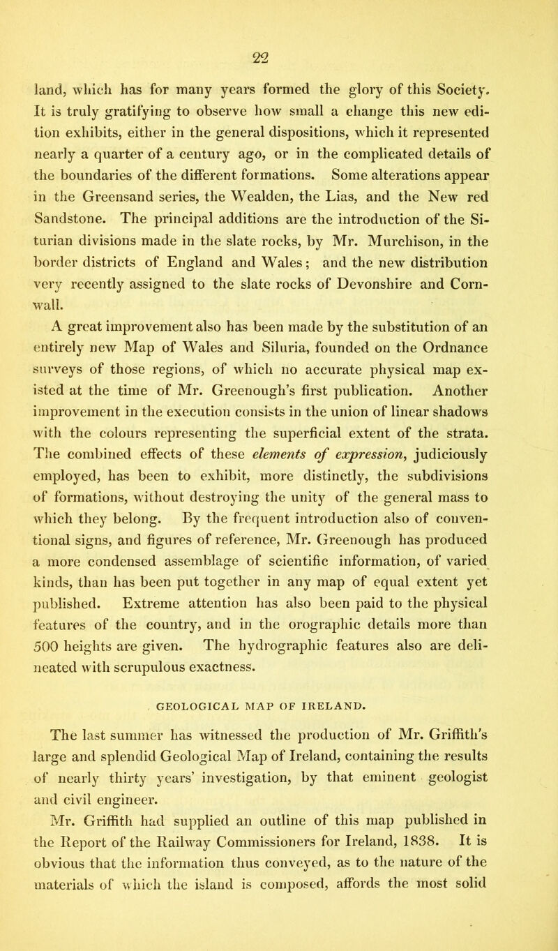 land, which has for many years formed the glory of this Society. It is truly gratifying to observe how small a change this new edi- tion exhibits, either in the general dispositions, which it represented nearly a quarter of a century ago, or in the complicated details of the boundaries of the different formations. Some alterations appear in the Greensand series, the Wealden, the Lias, and the New red Sandstone. The principal additions are the introduction of the Si- turian divisions made in the slate rocks, by Mr. Murchison, in the border districts of England and Wales; and the new distribution very recently assigned to the slate rocks of Devonshire and Corn- wall. A great improvement also has been made by the substitution of an entirely new Map of Wales and Siluria, founded on the Ordnance surveys of those regions, of which no accurate physical map ex- isted at the time of Mr. Greenough’s first publication. Another improvement in the execution consists in the union of linear shadows with the colours representing the superficial extent of the strata. The combined effects of these elements of expression, judiciously employed, has been to exhibit, more distinctly, the subdivisions of formations, without destroying the unity of the general mass to which they belong. By the frequent introduction also of conven- tional signs, and figures of reference, Mr. Greenough has produced a more condensed assemblage of scientific information, of varied kinds, than has been put together in any map of equal extent yet published. Extreme attention has also been paid to the physical features of the country, and in the orographic details more than 500 heights are given. The hydrographic features also are deli- neated with scrupulous exactness. , GEOLOGICAL MAP OF IRELAND. The last summer has witnessed the production of Mr. Griffith’s large and splendid Geological Map of Ireland, containing the results of nearly thirty years’ investigation, by that eminent geologist and civil engineer. Mr. Griffith had supplied an outline of this map published in the Report of the Railway Commissioners for Ireland, 1838. It is obvious that the information thus conveyed, as to the nature of the materials of which the island is composed, affords the most solid