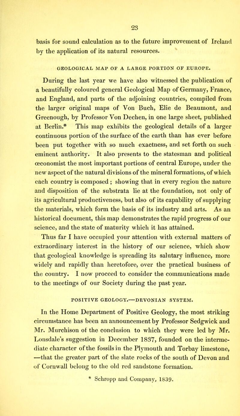 basis for sound calculation as to the future improvement of Ireland by the application of its natural resources. GEOLOGICAL MAP OF A LARGE PORTION OF EUROPE. During the last year we have also witnessed the publication of a beautifully coloured general Geological Map of Germany, France, and England, and parts of the adjoining countries, compiled from the larger original maps of Von Buch, Elie de Beaumont, and Greenough, by Professor Von Dechen, in one large sheet, published at Berlin.* This map exhibits the geological details of a larger continuous portion of the surface of the earth than has ever before been put together with so much exactness, and set forth on such eminent authority. It also presents to the statesman and political ceconomist the most important portions of central Europe, under the new aspect of the natural divisions of the mineral formations, of which each country is composed ; showing that in every region the nature and disposition of the substrata lie at the foundation, not only of its agricultural productiveness, but also of its capability of supplying the materials, which form the basis of its industry and arts. As an historical document, this map demonstrates the rapid progress of our science, and the state of maturity which it has attained. Thus far I have occupied your attention with external matters of extraordinarj'^ interest in the history of our science, which show that geological knowledge is spreading its salutary influence, more widely and rapidly than heretofore, over the practical business of the country. I now proceed to consider the communications made to the meetings of our Society during the past year. POSITIVE GEOLOGY.—DEVONIAN SYSTEM. In the Home Department of Positive Geology, the most striking circumstance has been an announcement by Professor Sedgwick and Mr. Murchison of the conclusion to which they were led by Mr. Lonsdale’s suggestion in December 1837, founded on the interme- diate character of the fossils in the Plymouth and Torbay limestone, —that the greater part of the slate rocks of the south of Devon and of Cornwall belong to the old red sandstone formation. * Schropp and Company, 1839.