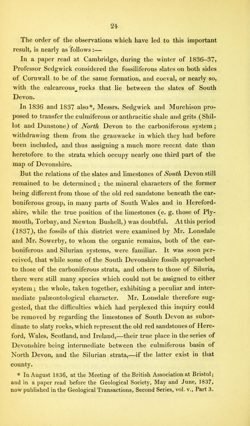 The order of the observations which have led to this important result, is nearly as follows:— In a paper read at Cambridge, during the winter of 1836-37? Professor Sedgwick considered the fossiliferous slates on both sides of Cornwall to be of the same formation, and coeval, or nearly so, with the calcareous rocks that lie between the slates of South 10 Devon. In 1836 and 1837 also*, Messrs. Sedgwick and Murchison pro- posed to transfer the culmiferous or anthracitic shale and grits (Shil- lot and Dunstone) of North Devon to the carboniferous system; withdrawing them from the grauwacke in which they had before been included, and thus assigning a much more recent date than heretofore to the strata which occupy nearly one third part of the map of Devonshire. But the relations of the slates and limestones of South Devon still remained to be determined ; the mineral characters of the former being different from those of the old red sandstone beneath the car- boniferous group, in many parts of South Wales and in Hereford- shire, while the true position of the limestones (e. g. those of Ply- mouth, Torbay, and Newton Bushell,) was doubtful. At this period (1837), the fossils of this district were examined by Mr. Lonsdale and Mr. Sowerby, to whom the organic remains, both of the car- boniferous and Silurian systems, were familiar. It was soon per- ceived, that while some of the South Devonshire fossils approached to those of the carboniferous strata, and others to those of Siluria, there were still many species which could not be assigned to either system; the whole, taken together, exhibiting a peculiar and inter- mediate paleontological character. Mr. Lonsdale therefore sug- gested, that the difficulties which had perplexed this inquiry could be removed by regarding the limestones of South Devon as subor- dinate to slaty rocks, which represent the old red sandstones of Here- ford, Wales, Scotland, and Ireland,—their true place in the series of Devonshire being intermediate between the culmiferous basin of North Devon, and the Silurian strata,—if the latter exist in that county. * In August 1836, at the Meeting of the British Association at Bristol; and in a paper read before the Geological Society, May and June, 1837, now published in the Geological Transactions, Second Series, vol. v.. Part 3.