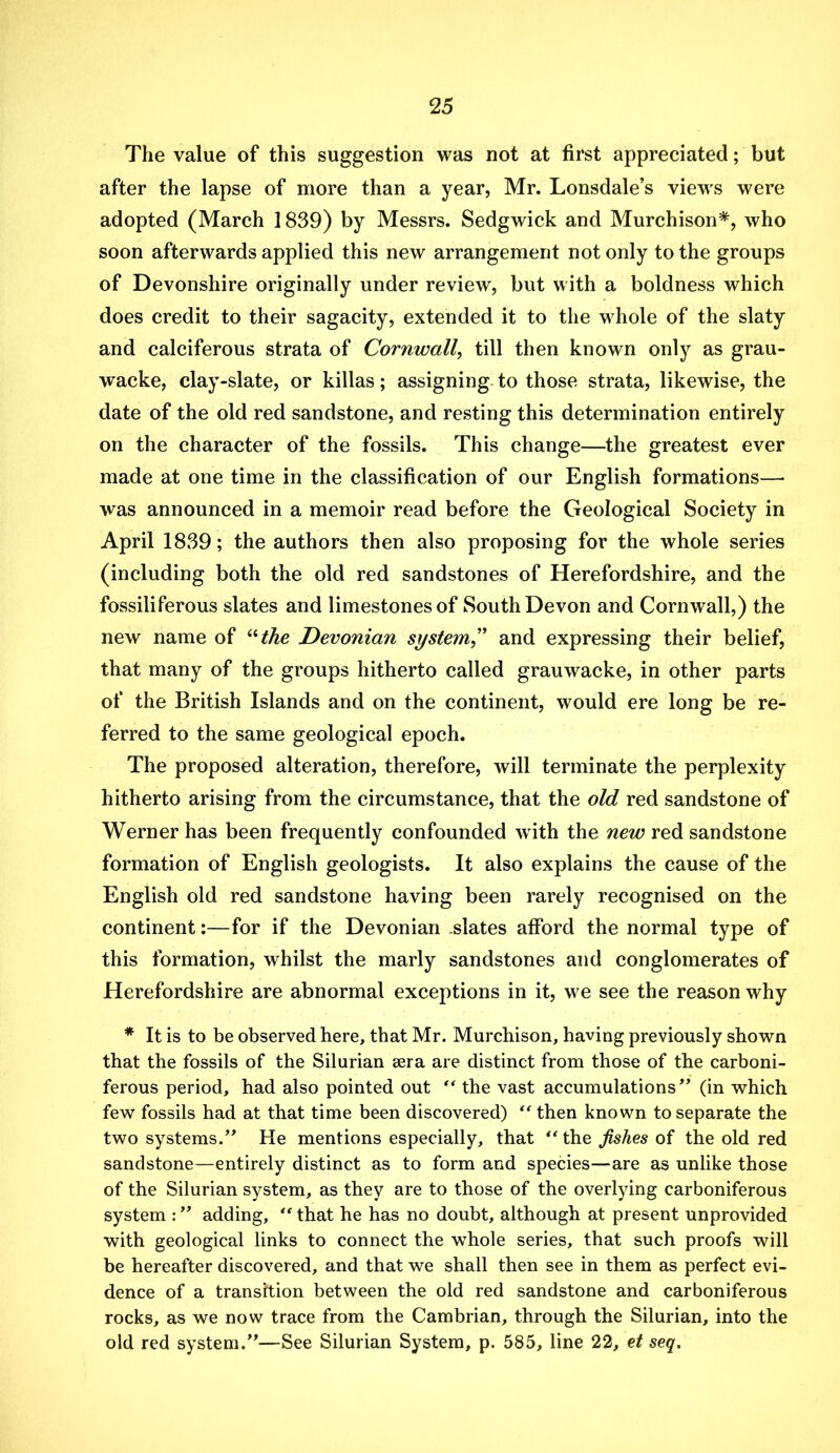 The value of this suggestion was not at first appreciated; but after the lapse of more than a year, Mr. Lonsdale’s views were adopted (March 1839) by Messrs. Sedgwick and Murchison*, who soon afterwards applied this new arrangement not only to the groups of Devonshire originally under review, but with a boldness which does credit to their sagacity, extended it to the whole of the slaty and calciferous strata of Cornwall, till then known only as grau- wacke, clay-slate, or killas; assigning to those strata, likewise, the date of the old red sandstone, and resting this determination entirely on the character of the fossils. This change—the greatest ever made at one time in the classification of our English formations— was announced in a memoir read before the Geological Society in April 1839; the authors then also proposing for the whole series (including both the old red sandstones of Herefordshire, and the fossiliferous slates and limestones of South Devon and Cornwall,) the new name of ^'‘the Devonian system” and expressing their belief, that many of the groups hitherto called grauwacke, in other parts of the British Islands and on the continent, would ere long be re- ferred to the same geological epoch. The proposed alteration, therefore, will terminate the perplexity hitherto arising from the circumstance, that the old red sandstone of Werner has been frequently confounded with the new red sandstone formation of English geologists. It also explains the cause of the English old red sandstone having been rarely recognised on the continent:—for if the Devonian .slates afford the normal type of this formation, whilst the marly sandstones and conglomerates of Herefordshire are abnormal exceptions in it, we see the reason why * It is to be observed here, that Mr. Murchison, having previously shown that the fossils of the Silurian sera are distinct from those of the carboni- ferous period, had also pointed out the vast accumulations” (in which few fossils had at that time been discovered)  then known to separate the two systems.” He mentions especially, that the fishes of the old red sandstone—entirely distinct as to form and species—are as unlike those of the Silurian system, as they are to those of the overlying carboniferous system :” adding, ‘'that he has no doubt, although at present unprovided with geological links to connect the whole series, that such proofs will be hereafter discovered, and that we shall then see in them as perfect evi- dence of a transition between the old red sandstone and carboniferous rocks, as we now trace from the Cambrian, through the Silurian, into the old red system.”-—See Silurian System, p. 585, line 22, et seq.