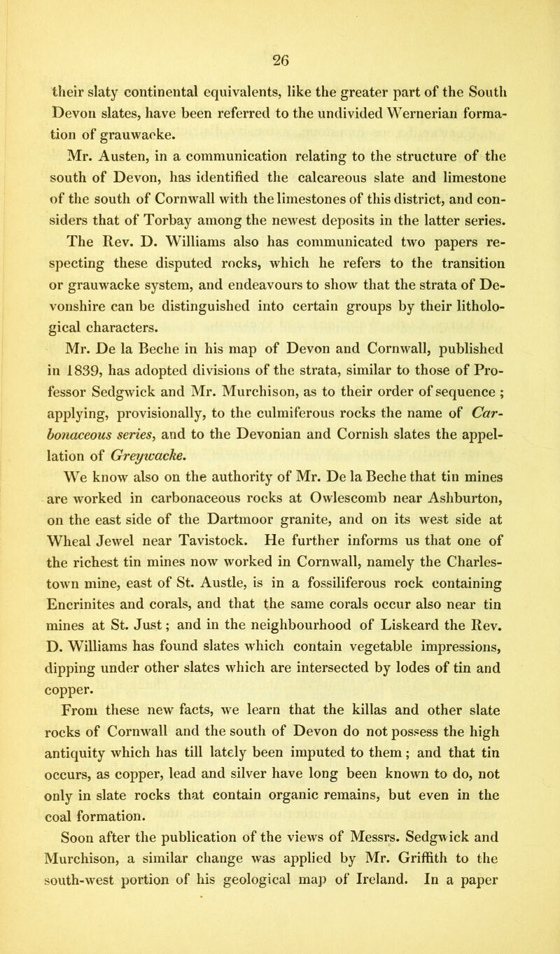 their slaty continental equivalents, like the greater part of the South Devon slates, have been referred to the undivided Wernerian forma- tion of grauwaeke. Mr. Austen, in a communication relating to the structure of the south of Devon, has identified the calcareous slate and limestone of the south of Cornwall with the limestones of this district, and con- siders that of Torbay among the newest deposits in the latter series. The Rev. D. Williams also has communicated two papers re- specting these disputed rocks, which he refers to the transition or grauwaeke system, and endeavours to show that the strata of De- vonshire can be distinguished into certain groups by their litholo- gical characters. Mr. De la Beche in his map of Devon and Cornwall, published in 1839, has adopted divisions of the strata, similar to those of Pro- fessor Sedgwick and Mr. Murchison, as to their order of sequence ; applying, provisionally, to the culmiferous rocks the name of Car- bonaceous series, and to the Devonian and Cornish slates the appel- lation of Greywacke, We know also on the authority of Mr. De la Beche that tin mines -are worked in carbonaceous rocks at Owlescomb near Ashburton, on the east side of the Dartmoor granite, and on its west side at Wheal Jewel near Tavistock. He further informs us that one of the richest tin mines now worked in Cornwall, namely the Charles- town mine, east of St. Austle, is in a fossiliferous rock containing Encrinites and corals, and that the same corals occur also near tin mines at St. Just; and in the neighbourhood of Liskeard the Rev. D. Williams has found slates which contain vegetable impressions, dipping under other slates which are intersected by lodes of tin and copper. From these new facts, we learn that the killas and other slate rocks of Cornwall and the south of Devon do not possess the high antiquity which has till lately been imputed to them; and that tin occurs, as copper, lead and silver have long been known to do, not only in slate rocks that contain organic remains, but even in the coal formation. Soon after the publication of the views of Messrs. Sedgwick and Murchison, a similar change was applied by Mr. Griffith to the south-west portion of his geological map of Ireland. In a paper