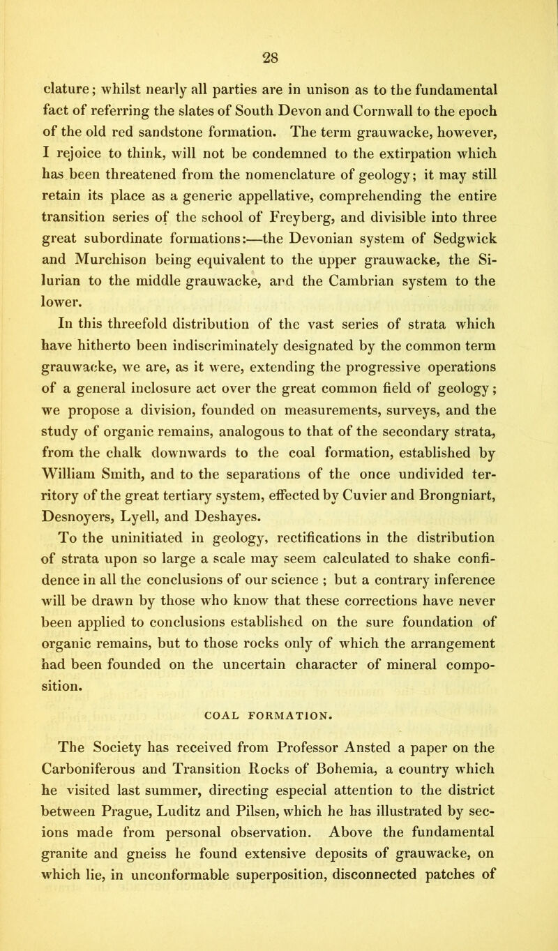 clature; whilst nearly all parties are in unison as to the fundamental fact of referring the slates of South Devon and Cornwall to the epoch of the old red sandstone formation. The term grauwacke, however, I rejoice to think, will not be condemned to the extirpation which has been threatened from the nomenclature of geology; it may still retain its place as a generic appellative, comprehending the entire transition series of the school of Frey berg, and divisible into three great subordinate formations:—the Devonian system of Sedgwick and Murchison being equivalent to the upper grauwacke, the Si- lurian to the middle grauwacke, and the Cambrian system to the lower. In this threefold distribution of the vast series of strata which have hitherto been indiscriminately designated by the common term grauwacke, we are, as it were, extending the progressive operations of a general inclosure act over the great common field of geology; we propose a division, founded on measurements, surveys, and the study of organic remains, analogous to that of the secondary strata, from the chalk downwards to the coal formation, established by William Smith, and to the separations of the once undivided ter- ritory of the great tertiary system, effected b}'^ Cuvier and Brongniart, Desnoyers, Lyell, and Deshayes. To the uninitiated in geology, rectifications in the distribution of strata upon so large a scale may seem calculated to shake confi- dence in all the conclusions of our science ; but a contrary inference will be drawn by those who know that these corrections have never been applied to conclusions established on the sure foundation of organic remains, but to those rocks only of which the arrangement had been founded on the uncertain character of mineral compo- sition. COAL FORMATION. The Society has received from Professor Ansted a paper on the Carboniferous and Transition Rocks of Bohemia, a country which he visited last summer, directing especial attention to the district between Prague, Luditz and Pilsen, which he has illustrated by sec- ions made from personal observation. Above the fundamental granite and gneiss he found extensive deposits of grauwacke, on which lie, in unconformable superposition, disconnected patches of