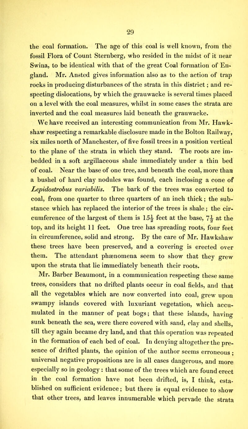 the coal formation. The age of this coal is well known, from the fossil Flora of Count Sternberg, who resided in the midst of it near Swina, to be identical with that of the great Coal formation of En* gland. Mr. Ansted gives information also as to the action of trap rocks in producing disturbances of the strata in this district; and re- specting dislocations, by which the grauwacke is several times placed on a level with the coal measures, whilst in some cases the strata are inverted and the coal measures laid beneath the grauwacke. We have received an interesting communication from Mr. Hawk- shaw respecting a remarkable disclosure made in the Bolton Railway, six miles north of Manchester, of five fossil trees in a position vertical to the plane of the strata in which they stand. The roots are im- bedded in a soft argillaceous shale immediately under a thin bed of coal. Near the base of one tree, and beneath the coal, more than a bushel of hard clay nodules was found, each inclosing a cone of Lepidostrobus variabilis. The bark of the trees was converted to coal, from one quarter to three quarteire of an inch thick; the sub- stance which has replaced the interior of the trees is shale; the cir- cumference of the largest of them is 15^ feet at the base, 7^ at the top, and its height 11 feet. One tree has spreading roots, four feet in circumference, solid and strong. By the care of Mr. Hawkshaw these trees have been preserved, and a covering is erected over them. The attendant phaenomena seem to show that they grew upon the strata that lie immediately beneath their roots. Mr. Barber Beaumont, in a communication respecting these same trees, considers that no drifted plants occur in coal fields, and that all the vegetables which are now converted into coal, grew upon swampy islands covered with luxuriant vegetation, which accu- mulated in the manner of peat bogs; that these islands, having sunk beneath the sea, were there covered wdth sand, clay and shells, till they again became dry land, and that this operation was repeated in the formation of each bed of coal. In denying altogether the pre- sence of drifted plants, the opinion of the author seems erroneous ; universal negative propositions are in all cases dangerous, and more especially so in geology: that some of the trees which are found erect in the coal formation have not been drifted, is, I think, esta- blished on sufficient evidence; but there is equal evidence to show that other trees, and leaves innumerable which pervade the strata