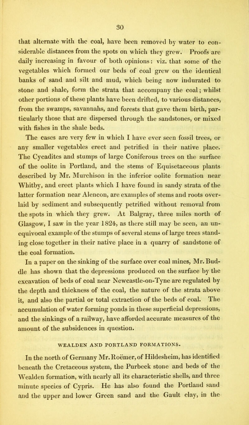 that alternate with the coal, have been removed by water to con- siderable distances from the spots on which they grew. Proofs are daily increasing in favour of both opinions: viz. that some of the vegetables which formed our beds of coal grew on the identical banks of sand and silt and mud, which being now indurated to stone and shale, form the strata that accompany the coal; whilst other portions of these plants have been drifted, to various distances, from the swamps, savannahs, and forests that gave them birth, par- ticularly those that are dispersed through the sandstones, or mixed with fishes in the shale beds. The cases are very few in which I have ever seen fossil trees, or any smaller vegetables erect and petrified in their native place. The Cycadites and stumps of large Coniferous trees on the surface of the oolite in Portland, and the stems of Equisetaceous plants described by Mr. Murchison in the inferior oolite formation near Whitby, and erect plants which I have found in sandy strata of the latter formation near Alencon, are examples of stems and roots over- laid by sediment and subsequently petrified without removal from the spots in which they grew. At Balgray, three miles north of Glasgow, I saw in the year 1824, as there still may be seen, an un- equivocal example of the stumps of several stems of large trees stand- ing close together in their native place in a quarry of sandstone of the coal formation. In a paper on the sinking of the surface over coal mines, Mr. Bud- die has shown that the depressions produced on the surface by the excavation of beds of coal near Newcastle-on-Tyne are regulated by the depth and thickness of the coal, the nature of the strata above it, and also the partial or total extraction of the beds of coal. The accumulation of water forming ponds in these superficial depressions, and the sinkings of a railway, have afforded accurate measures of the amount of the subsidences in question. WEALDEN AND PORTLAND FORMATIONS. In the north of Germany Mr.Roemer, of Hildesheim, has identified beneath the Cretaceous system, the Purbeck stone and beds of the Wealden formation, with nearly all its characteristic shells, and three minute species of Cypris. He has also found the Portland sand and the upper and lower Green sand and the Gault clay, in the
