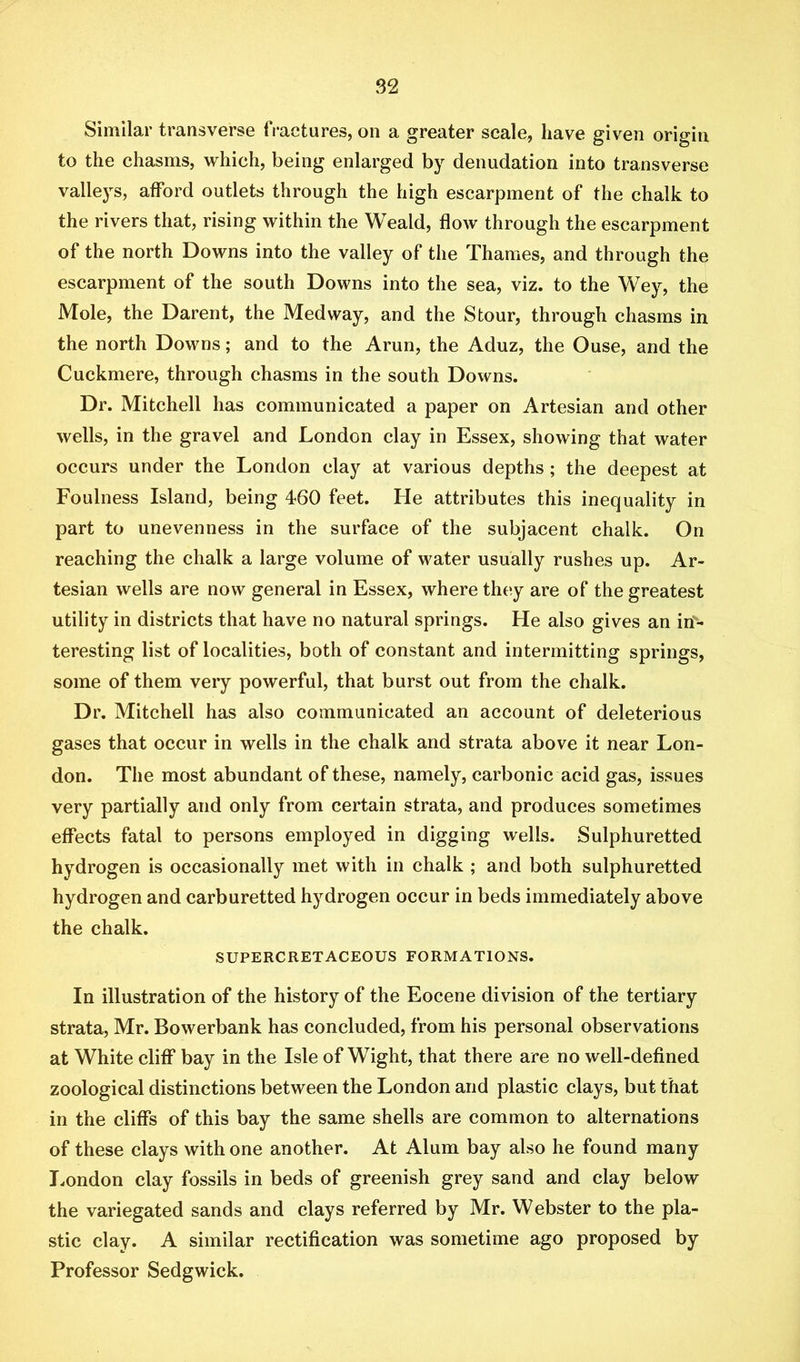 Similar transverse fi-actures, on a greater scale, have given origin to the chasms, which, being enlarged by denudation into transverse valle3^s, afford outlets through the high escarpment of the chalk to the rivers that, rising within the Weald, flow through the escarpment of the north Downs into the valley of the Thames, and through the escarpment of the south Downs into the sea, viz. to the Wey, the Mole, the Darent, the Medway, and the Stour, through chasms in the north Downs; and to the Arun, the Aduz, the Ouse, and the Cuckmere, through chasms in the south Downs. Dr. Mitchell has communicated a paper on Artesian and other wells, in the gravel and London clay in Essex, showing that water occurs under the London clay at various depths; the deepest at Foulness Island, being 460 feet. He attributes this inequality in part to unevenness in the surface of the subjacent chalk. On reaching the chalk a large volume of water usually rushes up. Ar- tesian wells are now general in Essex, where they are of the greatest utility in districts that have no natural springs. He also gives an in- teresting list of localities, both of constant and intermitting springs, some of them very powerful, that burst out from the chalk. Dr. Mitchell has also communicated an account of deleterious gases that occur in wells in the chalk and strata above it near Lon- don. The most abundant of these, namely, carbonic acid gas, issues very partially and only from certain strata, and produces sometimes effects fatal to persons employed in digging wells. Sulphuretted hj^drogen is occasionally met with in chalk ; and both sulphuretted hydrogen and carburetted hydrogen occur in beds immediately above the chalk. SUPERCRETACEOUS FORMATIONS. In illustration of the history of the Eocene division of the tertiary strata, Mr. Bowerbank has concluded, from his personal observations at White cliff bay in the Isle of Wight, that there are no well-defined zoological distinctions between the London and plastic clays, but that in the cliffs of this bay the same shells are common to alternations of these clays with one another. At Alum bay also he found many London clay fossils in beds of greenish grey sand and clay below the variegated sands and clays referred by Mr. Webster to the pla- stic clay. A similar rectification was sometime ago proposed by Professor Sedgwick.