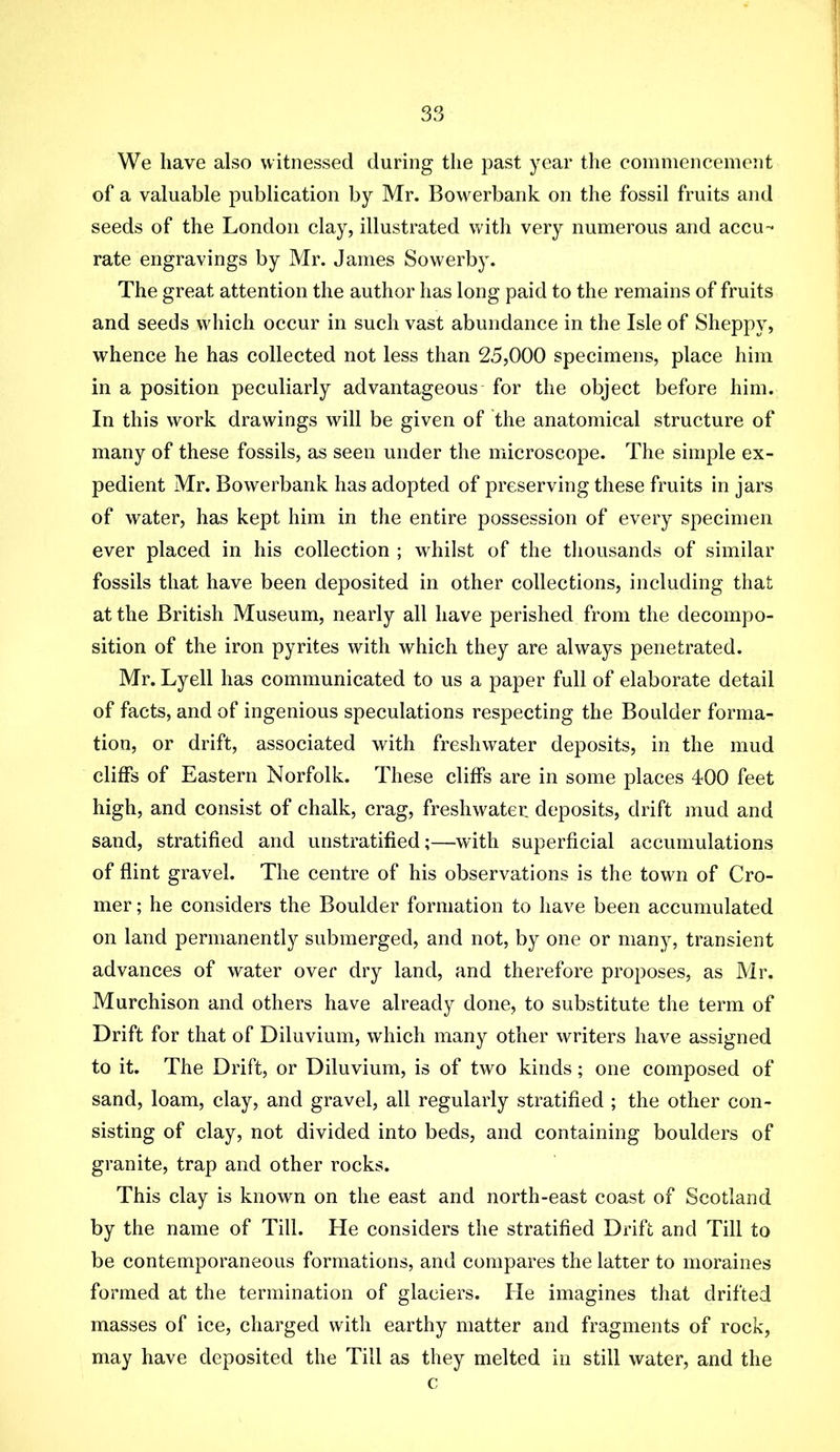 We have also witnessed during the past year the commencement of a valuable publication by Mr. Bowerbank on the fossil fruits and seeds of the London clay, illustrated with very numerous and accu- rate engravings by Mr. James Sowerby. The great attention the author has long paid to the remains of fruits and seeds which occur in such vast abundance in the Isle of Sheppy, whence he has collected not less than 25,000 specimens, place him in a position peculiarly advantageous for the object before him. In this work drawings will be given of the anatomical structure of many of these fossils, as seen under the microscope. The simple ex- pedient Mr. Bowerbank has adopted of preserving these fruits in jars of water, has kept him in the entire possession of every specimen ever placed in his collection ; whilst of the thousands of similar fossils that have been deposited in other collections, including that at the British Museum, nearly all have perished from the decompo- sition of the iron pyrites with which they are always penetrated. Mr. Lyell has communicated to us a paper full of elaborate detail of facts, and of ingenious speculations respecting the Boulder forma- tion, or drift, associated with freshwater deposits, in the mud cliffs of Eastern Norfolk. These cliffs are in some places 400 feet high, and consist of chalk, crag, freshwater deposits, drift mud and sand, stratified and unstratified;—wdth superficial accumulations of flint gravel. The centre of his observations is the town of Cro- mer ; he considers the Boulder formation to have been accumulated on land permanently submerged, and not, by one or many, transient advances of water over dry land, and therefore proposes, as Mr. Murchison and others have already done, to substitute the terra of Drift for that of Diluvium, which many other writers have assigned to it. The Drift, or Diluvium, is of two kinds; one composed of sand, loam, clay, and gravel, all regularly stratified ; the other con- sisting of clay, not divided into beds, and containing boulders of granite, trap and other rocks. This clay is known on the east and north-east coast of Scotland by the name of Till. He considers the stratified Drift and Till to be contemporaneous formations, and compares the latter to moraines formed at the termination of glaciers. He imagines that drifted masses of ice, charged with earthy matter and fragments of rock, may have deposited the Till as they melted in still water, and the c