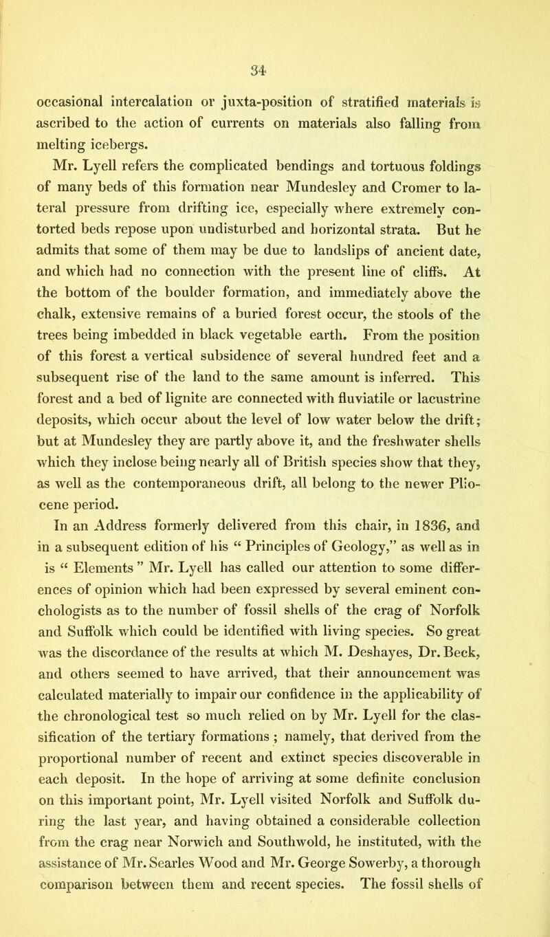 occasional intercalation or juxta-position of stratified materials m ascribed to the action of currents on materials also falling from melting icebergs. Mr. Lyell refers the complicated bendings and tortuous foldings of many beds of this formation near Mundesley and Cromer to la- teral pressure from drifting ice, especially where extremely con- torted beds repose upon undisturbed and horizontal strata. But he admits that some of them may be due to landslips of ancient date, and which had no connection with the present line of cliffs. At the bottom of the boulder formation, and immediately above the chalk, extensive remains of a buried forest occur, the stools of the trees being imbedded in black vegetable earth. From the position of this forest a vertical subsidence of several hundred feet and a subsequent rise of the land to the same amount is inferred. This forest and a bed of lignite are connected with fluviatile or lacustrine deposits, which occur about the level of low water below the drift; but at Mundesley they are partly above it, and the freshwater shells which they inclose being nearly all of British species show that they, as well as the contemporaneous drift, all belong to the newer Plio- cene period. In an Address formerly delivered from this chair, in 1836, and in a subsequent edition of his “ Principles of Geology,” as well as in is “ Elements ” Mr. Lyell has called our attention to some differ- ences of opinion which had been expressed by several eminent con- chologists as to the number of fossil shells of the crag of Norfolk and Suffolk which could be identified with living species. So great was the discordance of the results at which M. Deshayes, Dr. Beck, and others seemed to have arrived, that their announcement was calculated materially to impair our confidence in the applicability of the chronological test so much relied on by Mr. Lyell for the clas- sification of the tertiary formations ; namely, that derived from the proportional number of recent and extinct species discoverable in each deposit. In the hope of arriving at some definite conclusion on this important point, Mr. Lyell visited Norfolk and Suffolk du- ring the last year, and having obtained a considerable collection from the crag near Norwich and Southwold, he instituted, with the assistance of Mr. Searles Wood and Mr. George Sowerby, a thorough comparison between them and recent species. The fossil shells of