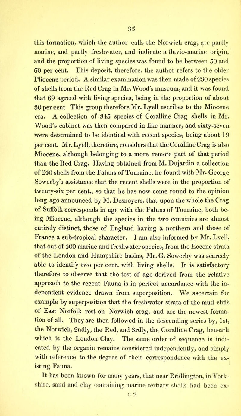 this formation, which the author calls the Norwich crag, are partly marine, and partly freshwater, and indicate a fluvio-marine origin, and the proportion of living species was found to be between 50 and 60 per cent. This deposit, therefore, the author refers to the older Pliocene period. A similar examination was then made of 230 species of shells from the Red Crag in Mr. Wood’s museum, and it was found that 69 agreed with living species, being in the proportion of about 30 per cent This group therefore Mr. Lyell ascribes to the Miocene era. A collection of 345 species of Coralline Crag shells in Mr. Wood’s cabinet was then compared in like manner, and sixty-seven were determined to be identical with recent species, being about 19 per cent. Mr. Lyell, therefore, considers that the Coralline Crag is also Miocene, although belonging to a more remote part of that period than the Red Crag. Having obtained from M. Dujardin a collection of 240 shells from the Faluns of Touraine, he found with Mr. George Sowerby’s assistance that the recent shells were in the proportion of twenty-six per cent., so that he has now come round to the opinion long ago announced by M. Desnoyers, that upon the whole the Crag of Suffolk corresponds in age with the Faluns of Touraine, both be- ing Miocene, although the species in the two countries are almost entirely distinct, those of England having a northern and those of France a sub-tropical character. I am also informed by Mr. Lyell, that out of 400 marine and freshwater species, from the Eocene strata of the London and Hampshire basins, Mr. G. Sowerby was scarcely able to identify two per cent, with living shells. It is satisfactory therefore to observe that the test of age derived from the relative approach to the recent Fauna is in perfect accordance with the in- dependent evidence drawn from superposition. We ascertain for example by superposition that the freshwater strata of the mud cliffs of East Norfolk rest on Norwich crag, and are the newest forma- tion of all. They are then followed in the descending series b}’’, 1st, the Norwich, 2ndly, the Red, and Srdly, the Coralline Crag, beneath which is the London Clay. The same order of sequence is indi- cated by the organic remains considered independently, and simply with reference to the degree of their correspondence with the ex- isting Fauna. It has been knowm for many years, that near Bridlington, in York- shire, sand and clay containing marine tertiary shells had been c 2 ex-