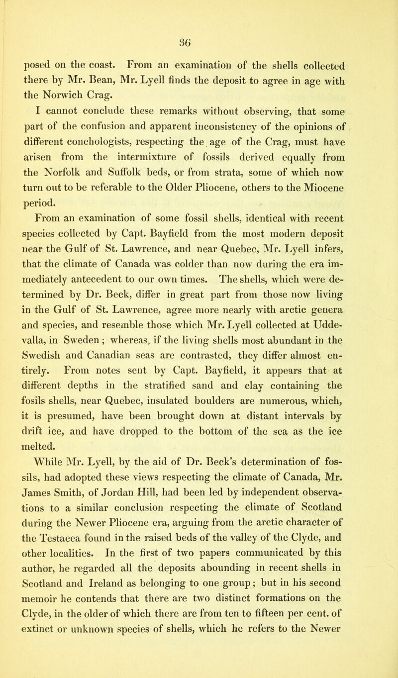 posed on the coast. From an examination of the shells collected there by Mr. Bean, Mr. Lyell finds the deposit to agree in age with the Norwich Crag. I cannot conclude these remarks without observing, that some part of the confusion and apparent inconsistency of the opinions of different conehologists, respecting the age of the Crag, must have arisen from the intermixture of fossils derived equally from the Norfolk and Suffolk beds, or from strata, some of which now turn out to be referable to the Older Pliocene, others to the Miocene period. From an examination of some fossil shells, identical with recent species collected by Capt. Bayfield from the most modern deposit near the Gulf of St. Lawrence, and near Quebec, Mr. Lyell infers, that the climate of Canada was colder than now during the era im- mediately antecedent to our own times. The shells, which were de- termined by Dr. Beck, differ in great part from those now living in the Gulf of St. Lawrence, agree more nearly with arctic genera and species, and resemble those which Mr. Lyell collected at Udde- valla, in Sweden ; whereas, if the living shells most abundant in the Swedish and Canadian seas are contrasted, they differ almost en- tirely. From notes sent by Capt. Bayfield, it appears that at different depths in the stratified sand and clay containing the fosils shells, near Quebec, insulated boulders are numerous, which, it is presumed, have been brought down at distant intervals by drift ice, and have dropped to the bottom of the sea as the ice melted. While Mr. Lyell, by the aid of Dr. Beck’s determination of fos- sils, had adopted these views respecting the climate of Canada, Mr. James Smith, of Jordan Hill, had been led by independent observa- tions to a similar conclusion respecting the climate of Scotland during the Newer Pliocene era, arguing from the arctic character of the Testacea found in the raised beds of the valley of the Clyde, and other localities. In the first of two papers communicated by this author, he regarded all the deposits abounding in recent shells in Scotland and Ireland as belonging to one group; but in his second memoir he contends that there are two distinct formations on the Clyde, in the older of which there are from ten to fifteen per cent, of extinct or unknown species of shells, which he refers to the Newer