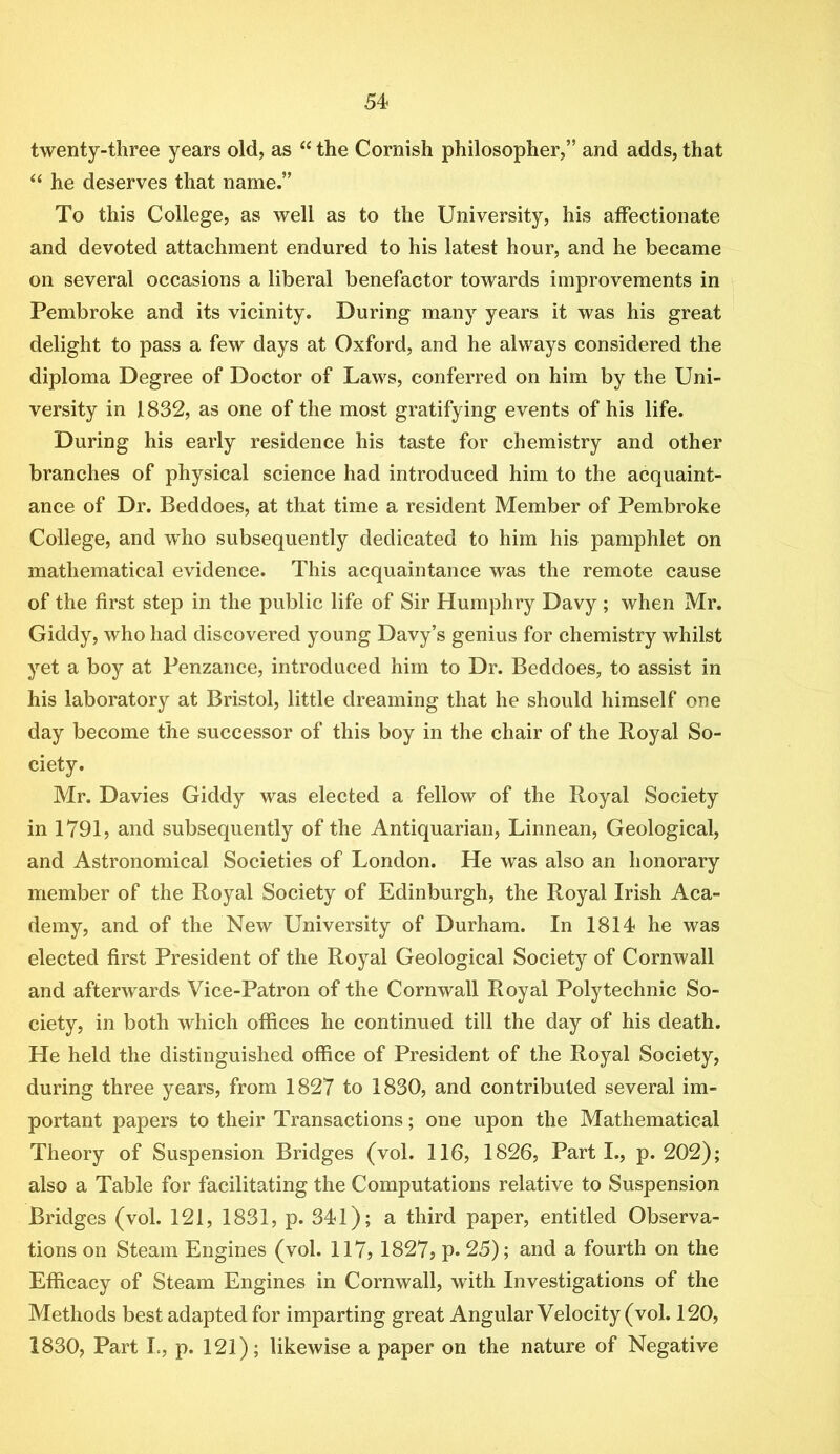 twenty-three years old, as “ the Cornish philosopher,” and adds, that ‘‘ he deserves that name.” To this College, as well as to the University, his affectionate and devoted attachment endured to his latest hour, and he became on several occasions a liberal benefactor towards improvements in Pembroke and its vicinity. During many years it was his great delight to pass a few days at Oxford, and he always considered the diploma Degree of Doctor of Laws, conferred on him by the Uni- versity in 1832, as one of the most gratifying events of his life. During his early residence his taste for chemistry and other branches of physical science had introduced him to the acquaint- ance of Dr. Beddoes, at that time a resident Member of Pembroke College, and who subsequently dedicated to him his pamphlet on mathematical evidence. This acquaintance was the remote cause of the first step in the public life of Sir Humphry Davy ; when Mr. Giddy, who had discovered young Davy’s genius for chemistry whilst yet a boy at Penzance, introduced him to Dr. Beddoes, to assist in his laboratory at Bristol, little dreaming that he should himself one day become the successor of this boy in the chair of the Royal So- ciety. Mr. Davies Giddy was elected a fellow of the Royal Society in 1791, and subsequently of the Antiquarian, Linnean, Geological, and Astronomical Societies of London. He was also an honorary member of the Royal Society of Edinburgh, the Royal Irish Aca- demy, and of the New University of Durham. In 1814 he was elected first President of the Royal Geological Society of Cornwall and afterwards Vice-Patron of the Cornwall Royal Polytechnic So- ciety, in both which offices he continued till the day of his death. He held the distinguished office of President of the Royal Society, during three years, from 1827 to 1830, and contributed several im- portant papers to their Transactions; one upon the Mathematical Theory of Suspension Bridges (vol. 116, 1826, Parti., p. 202); also a Table for facilitating the Computations relative to Suspension Bridges (vol. 121, 1831, p. 341); a third paper, entitled Observa- tions on Steam Engines (vol. 117, 1827? p. 25); and a fourth on the Efficacy of Steam Engines in Cornwall, with Investigations of the Methods best adapted for imparting great Angular Velocity (vol. 120, 1830, Part I., p. 121); likewise a paper on the nature of Negative