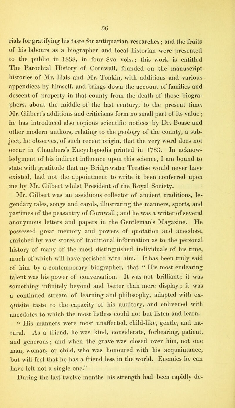 rials for gratifying liis taste for antiquarian researches; and the fruits of his labours as a biographer and local historian were presented to the public in 1838, in four 8vo vols.; this work is entitled The Parochial History of Cornwall, founded on the manuscript histories of Mr. Hals and Mr. Tonkin, with additions and various appendices by himself, and brings down the account of families and descent of property in that county from the death of those biogra- phers, about the middle of the last century, to the present time. Mr. Gilbert’s additions and criticisms form no small part of its value ; he has introduced also copious scientific notices by Dr. Boase and other modern authors, relating to the geology of the county, a sub- ject, he observes, of such recent origin, that the very word does not occur in Chambers’s Encyclopaedia printed in 1783. In acknow- ledgment of his indirect influence upon this science, I am bound to state with gratitude that my Bridgewater Treatise would never have existed, had not the appointment to write it been conferred upon me by Mr. Gilbert whilst President of the Royal Society. Mr. Gilbert was an assiduous collector of ancient traditions, le- gendary tales, songs and carols, illustrating the manners, sports, and pastimes of the peasantry of Cornwall; and he was a writer of several anonymous letters and papers in the Gentleman’s Magazine. He possessed great memory and powers of quotation and anecdote, enriched by vast stores of traditional information as to the personal history of many of the most distinguished individuals of his time, much of which will have perished with him. It has been truly said of him by a contemporary biographer, that “ His most endearing talent was his power of conversation. It was not brilliant; it was something infinitely beyond and better than mere display; it was a continued stream of learning and philosophy, adapted with ex- quisite taste to the capacity of his auditory, and enlivened with anecdotes to which the most listless could not but listen and learn. “ His manners were most unaffected, child-like, gentle, and na- tural. As a friend, he was kind, considerate, forbearing, patient, and generous; and when the grave was closed over him, not one man, woman, or child, who was honoured with his acquaintance, but will feel that he has a friend less in the world. Enemies he can have left not a single one.” During the last twelve months his strength had been rapidly de-