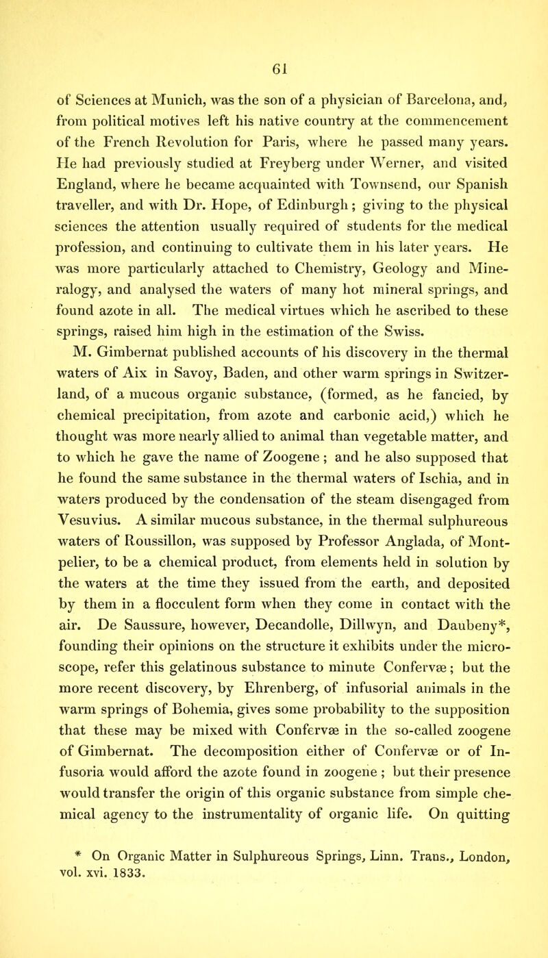 of Sciences at Munich, was the son of a physician of Barcelona, and, from political motives left his native country at the commencement of the French Revolution for Paris, where he passed many years. He had previously studied at Freyberg under Werner, and visited England, where he became acquainted with Townsend, our Spanish traveller, and with Dr. Flope, of Edinburgh; giving to the physical sciences the attention usually required of students for the medical profession, and continuing to cultivate them in his later years. He was more particularly attached to Chemistry, Geology and Mine- ralogy, and analysed the waters of many hot mineral springs, and found azote in all. The medical virtues which he ascribed to these springs, raised him high in the estimation of the Swiss. M. Gimbernat published accounts of his discovery in the thermal waters of Aix in Savoy, Baden, and other warm springs in Switzer- land, of a mucous organic substance, (formed, as he fancied, by chemical precipitation, from azote and carbonic acid,) which he thought was more nearly allied to animal than vegetable matter, and to which he gave the name of Zoogene; and he also supposed that he found the same substance in the thermal waters of Ischia, and in waters produced by the condensation of the steam disengaged from Vesuvius. A similar mucous substance, in the thermal sulphureous waters of Roussillon, was supposed by Professor Anglada, of Mont- pelier, to be a chemical product, from elements held in solution by the waters at the time they issued from the earth, and deposited by them in a flocculent form when they come in contact with the air. De Saussure, however, Decandolle, Dillwyn, and Daubeny*, founding their opinions on the structure it exhibits under the micro- scope, refer this gelatinous substance to minute Confervee; but the more recent discovery, by Ehrenberg, of infusorial animals in the warm springs of Bohemia, gives some probability to the supposition that these may be mixed with Confervae in the so-called zoogene of Gimbernat. The decomposition either of Confervae or of In- fusoria would afford the azote found in zoogene ; but their presence would transfer the origin of this organic substance from simple che- mical agency to the instrumentality of organic life. On quitting * On Organic Matter in Sulphureous Springs, Linn. Trans., London, vol. xvi. 1833.