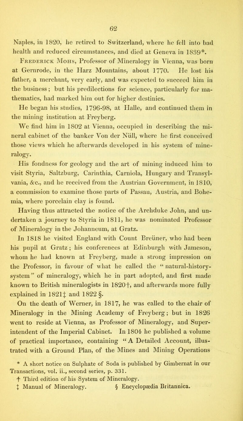Naples, in 1820, he retired to Switzerland, where he fell into bad health and reduced circumstances, and died at Geneva in 1839'^. Frederick Mohs, Professor of Mineralogy in Vienna, was born at Gernrode, in the Harz Mountains, about 1770. He lost his father, a merchant, very early, and was expected to succeed him in the business; but his predilections for science, particularly for ma- thematics, had marked him out for higher destinies. He began his studies, 1796-98, at Halle, and continued them in the mining institution at Freyberg. We find him in 1802 at Vienna, occupied in describing the mi- neral cabinet of the banker Von der Niill, where he first conceived those views which he afterwards developed in his system of mine- ralogy. His fondness for geology and the art of mining induced him to visit Styria, Saltzburg, Carinthia, Carniola, Hungary and Transyl- vania, &c., and he received from the Austrian Government, in 1810, a commission to examine those parts of Passau, Austria, and Bohe- mia, where porcelain clay is found. Having thus attracted the notice of the Archduke John, and un- dertaken a journey to Styria in 1811, he was nominated Professor of Mineralogy in the Johanneum, at Gratz. In 1818 he visited England with Count Breiiner, who had been his pupil at Gratz ; his conferences at Edinburgh with Jameson, whom he had known at Freyberg, made a strong impression on the Professor, in favour of what he called the “ natural-history- system ” of mineralogy, which he in part adopted, and first made known to British mineralogists in 1820f, and afterwards more fully explained in 1821J and 1822 §. On the death of Werner, in 1817? he was called to the chair of Mineralogy in the Mining Academy of Freyberg; but in 1826 went to reside at Vienna, as Professor of Mineralogy, and Super- intendent of the Imperial Cabinet. In 1804 he published a volume of practical importance, containing “ A Detailed Account, illus- trated with a Ground Plan, of the Mines and Mining Operations * A short notice on Sulphate of Soda is published by Gimbernat in our Transactions, vol. ii., second series, p. 331. f Third edition of his System of Mineralogy. X Manual of Mineralogy. § Encyclopaedia Britannica.