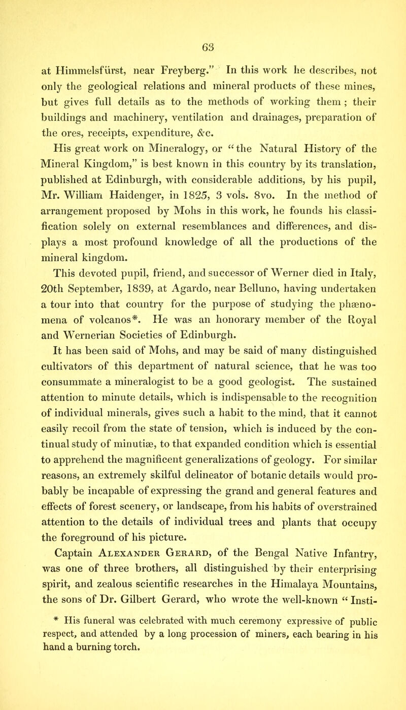 at Himmelsfurst, near Freyberg.” In this work he describes, not only the geological relations and mineral products of these mines, but gives full details as to the methods of working them ; their buildings and machinery, ventilation and drainages, preparation of the ores, receipts, expenditure, &c. His great work on Mineralogy, or “ the Natural History of the Mineral Kingdom,” is best known in this country by its translation, published at Edinburgh, with considerable additions, by his pupil, Mr. William Haidenger, in 1825, 3 vols. 8vo. In the method of arrangement proposed by Mohs in this work, he founds his classi- fication solely on external resemblances and differences, and dis- plays a most profound knowledge of all the productions of the mineral kingdom. This devoted pupil, friend, and successor of Werner died in Italy, 20th September, 1839, at Agardo, near Belluno, having undertaken a tour into that country for the purpose of studying the phseno- mena of volcanos*. He was an honorary member of the Royal and Wernerian Societies of Edinburgh. It has been said of Mohs, and may be said of many distinguished cultivators of this department of natural science, that he was too consummate a mineralogist to be a good geologist. The sustained attention to minute details, which is indispensable to the recognition of individual minerals, gives such a habit to the mind, that it cannot easily recoil from the state of tension, which is induced by the con- tinual study of minutiae, to that expanded condition which is essential to apprehend the magnificent generalizations of geology. For similar reasons, an extremely skilful delineator of botanic details would pro- bably be incapable of expressing the grand and general features and effects of forest scenery, or landscape, from his habits of overstrained attention to the details of individual trees and plants that occupy the foreground of his picture. Captain Alexander Gerard, of the Bengal Native Infantry, was one of three brothers, all distinguished by their enterprising spirit, and zealous scientific researches in the Himalaya Mountains, the sons of Dr. Gilbert Gerard, who wrote the well-known “ Insti- * His funeral was celebrated with much ceremony expressive of public respect, and attended by a long procession of miners, each bearing in his hand a burning torch.
