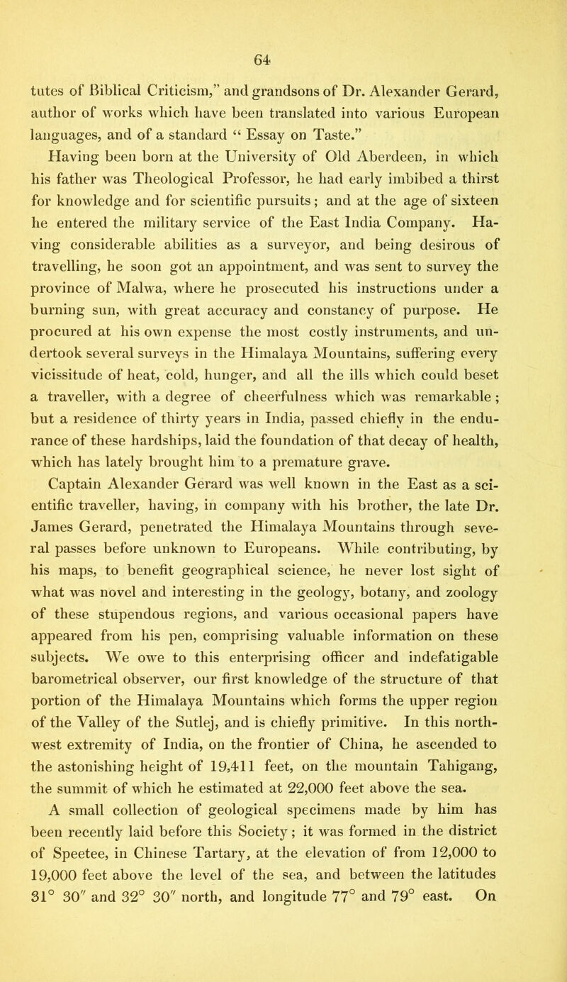 tutes of Biblical Criticism,” and grandsons of Dr. Alexander Gerard, author of works which have been translated into various European languages, and of a standard “ Essay on Taste.” Having been born at the University of Old Aberdeen, in which his father was Theological Professor, he had early imbibed a thirst for knowledge and for scientific pursuits; and at the age of sixteen he entered the military service of the East India Company. Ha- ving considerable abilities as a surveyor, and being desirous of travelling, he soon got an appointment, and was sent to survey the province of Malwa, where he prosecuted his instructions under a burning sun, with great accuracy and constancy of purpose. He procured at his own expense the most costly instruments, and un- dertook several surveys in the Himalaya Mountains, suffering every vicissitude of heat, cold, hunger, and all the ills which could beset a traveller, with a degree of cheerfulness which was remarkable; but a residence of thirty years in India, passed chiefly in the endu- rance of these hardships, laid the foundation of that decay of health, which has lately brought him to a premature grave. Captain Alexander Gerard was well known in the East as a sci- entific traveller, having, in company with his brother, the late Dr. James Gerard, penetrated the Himalaya Mountains through seve- ral passes before unknown to Europeans. While contributing, by his maps, to benefit geographical science, he never lost sight of what was novel and interesting in the geology, botany, and zoology of these stupendous regions, and various occasional papers have appeared from his pen, comprising valuable information on these subjects. We owe to this enterprising officer and indefatigable barometrical observer, our first knowledge of the structure of that portion of the Himalaya Mountains which forms the upper region of the Valley of the Sutlej, and is chiefly primitive. In this north- west extremity of India, on the frontier of China, he ascended to the astonishing height of 19,411 feet, on the mountain Tahigang, the summit of which he estimated at 22,000 feet above the sea. A small collection of geological specimens made by him has been recently laid before this Society; it was formed in the district of Speetee, in Chinese Tartary, at the elevation of from 12,000 to 19,000 feet above the level of the sea, and between the latitudes 31° 30 and 32° 30 north, and longitude 77° and 79° east. On