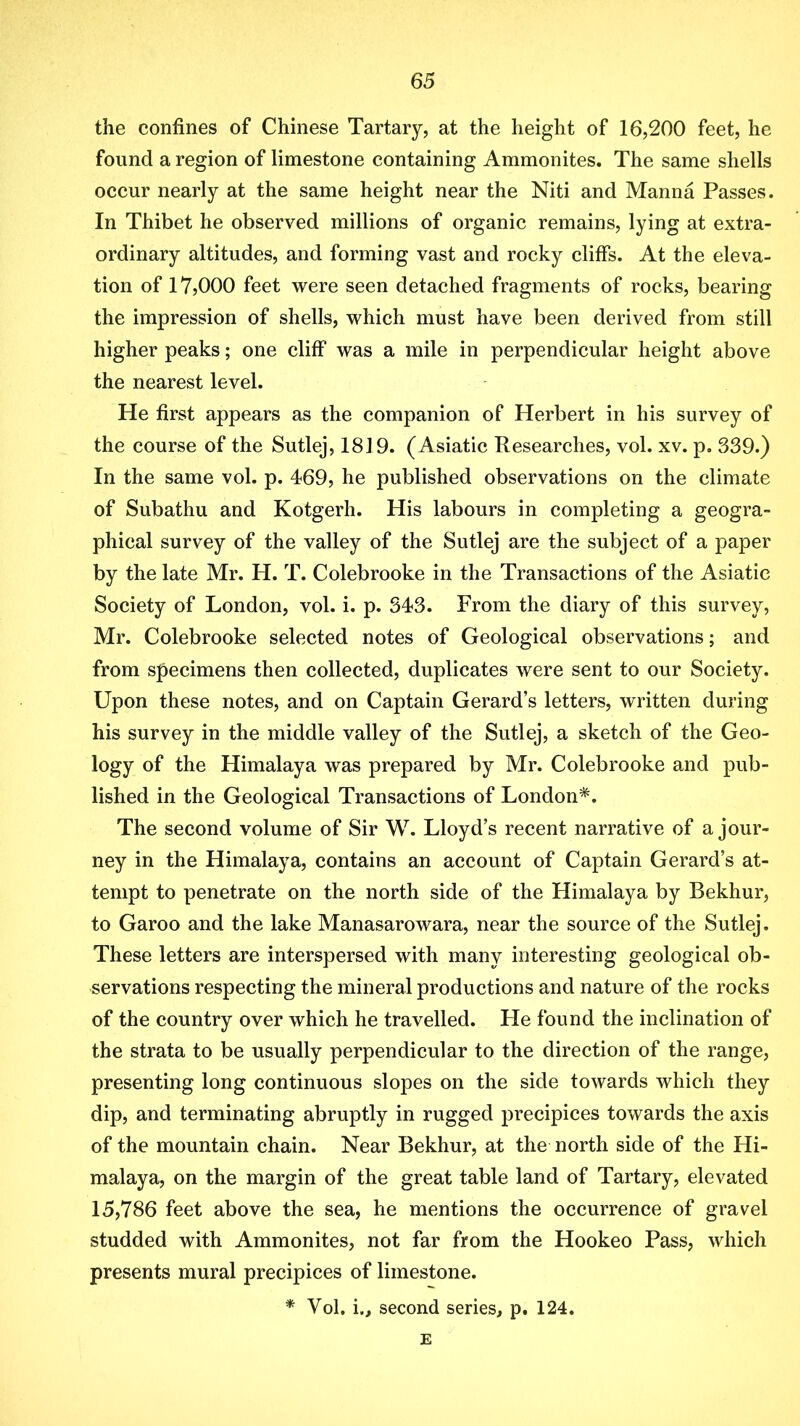 the confines of Chinese Tartary, at the height of 16,200 feet, he found a region of limestone containing Ammonites. The same shells occur nearly at the same height near the Niti and Manna Passes. In Thibet he observed millions of organic remains, lying at extra- ordinary altitudes, and forming vast and rocky cliffs. At the eleva- tion of 17,000 feet were seen detached fragments of rocks, bearing the impression of shells, which must have been derived from still higher peaks; one cliff was a mile in perpendicular height above the nearest level. He first appears as the companion of Herbert in his survey of the course of the Sutlej, 1819. (Asiatic Researches, vol. xv. p. 339.) In the same vol. p. 469, he published observations on the climate of Subathu and Kotgerh. His labours in completing a geogra- phical survey of the valley of the Sutlej are the subject of a paper by the late Mr. H. T. Colebrooke in the Transactions of the Asiatic Society of London, vol. i. p. 343. From the diary of this survey, Mr. Colebrooke selected notes of Geological observations; and from specimens then collected, duplicates were sent to our Society. Upon these notes, and on Captain Gerard’s letters, written during his survey in the middle valley of the Sutlej, a sketch of the Geo- logy of the Himalaya was prepared by Mr. Colebrooke and pub- lished in the Geological Transactions of London*. The second volume of Sir W. Lloyd’s recent narrative of a jour- ney in the Himalaya, contains an account of Captain Gerard’s at- tempt to penetrate on the north side of the Himalaya by Bekhur, to Garoo and the lake Manasarowara, near the source of the Sutlej. These letters are interspersed with many interesting geological ob- servations respecting the mineral productions and nature of the rocks of the country over which he travelled. He found the inclination of the strata to be usually perpendicular to the direction of the range, presenting long continuous slopes on the side towards which they dip, and terminating abruptly in rugged precipices towards the axis of the mountain chain. Near Bekhur, at the north side of the Hi- malaya, on the margin of the great table land of Tartary, elevated 15,786 feet above the sea, he mentions the occurrence of gravel studded with Ammonites, not far from the Hookeo Pass, which presents mural precipices of limestone. * Vol, i., second series, p. 124. E