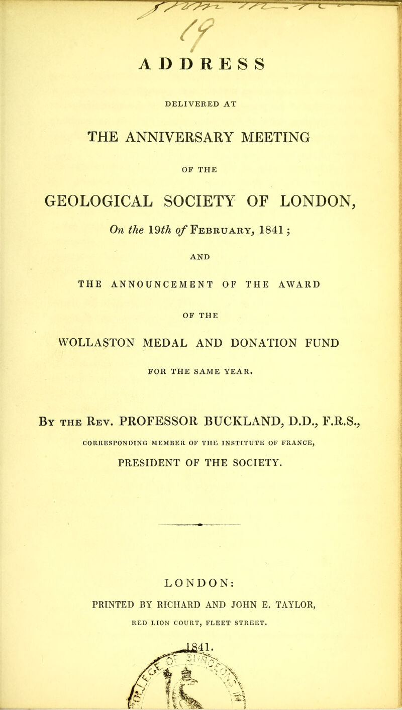 DELIVERED AT THE ANNIVERSARY MEETING GEOLOGICAL SOCIETY OF LONDON, On the \Qth o/ February, 1841; THE ANNOUNCEMENT OF THE AWARD WOLLASTON MEDAL AND DONATION FUND By the Rev. PROFESSOR BUCKLAND, D.D., F.R.S., CORRESPONDING MEMBER OF THE INSTITUTE OF FRANCE, PRESIDENT OF THE SOCIETY. LONDON: PRINTED BY RICHARD AND JOHN E. TAYLOR, RED LION COURT, FLEET STREET. OF THE AND OF THE FOR THE SAME YEAR.