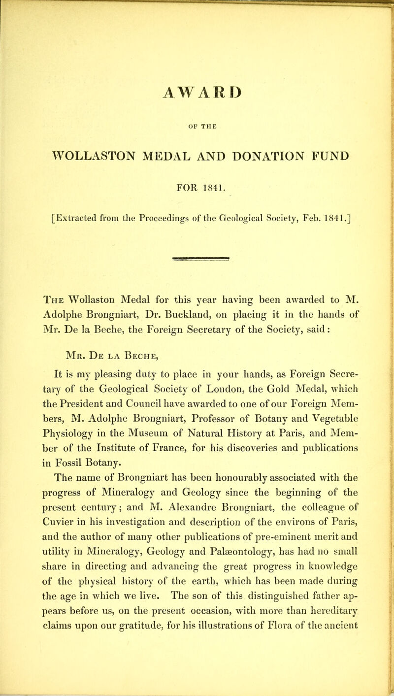 AWARD OF THE WOLLASTON MEDAL AND DONATION FUND FOR 1841. [Extracted from the Proceedings of the Geological Society, Feb. 1841.] The Wollaston Medal for this year having been awarded to M. Adolphe Brongniart, Dr. Buckland, on placing it in the hands of Mr. De la Beche, the Foreign Secretary of the Society, said; Mr. De la Beche, It is my pleasing duty to place in your hands, as Foreign Secre- tary of the Geological Society of London, the Gold Medal, which the President and Council have awarded to one of our Foreign Mem- bers, M. Adolphe Brongniart, Professor of Botany and Vegetable Physiology in the Museum of Natural History at Paris, and Mem- ber of the Institute of France, for his discoveries and publications in Fossil Botany. The name of Brongniart has been honourably associated with the progress of Mineralogy and Geology since the beginning of the present century; and M. Alexandre Brongniart, the colleague of Cuvier in his investigation and description of the environs of Paris, and the author of many other publications of pre-eminent merit and utility in Mineralogy, Geology and Palaeontology, has had no small share in directing and advancing the great progress in knowledge of the physical history of the earth, which has been made during the age in which we live. The son of this distinguished father ap- pears before us, on the present occasion, with more than hereditary claims upon our gratitude, for his illustrations of Flora of the ancient