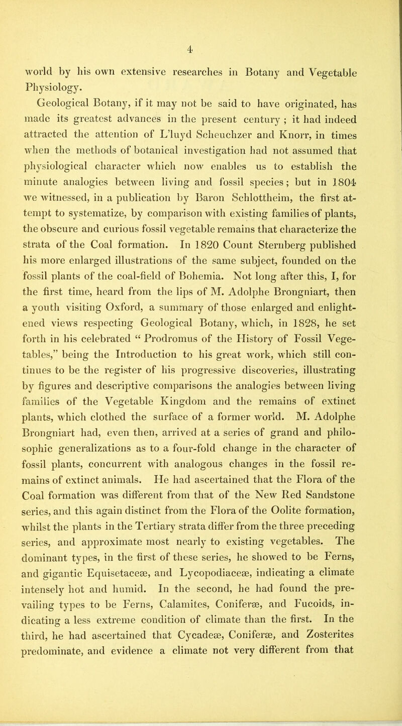 world by his own extensive researches in Botany and Vegetable Physiology. Geological Botany, if it may not be said to have originated, has made its greatest advances in the present century ; it had indeed attracted the attention of L’luyd Scheuchzer and Knorr, in times when the methods of botanical investigation had not assumed that physiological character which now enables us to establish the minute analogies between living and fossil species; but in 1804 we witnessed, in a publication by Baron Schlottheim, the first at- tempt to systematize, by comparison with existing families of plants, the obscure and curious fossil vegetable remains that characterize the strata of the Coal formation. In 1820 Count Sternberg published his more enlarged illustrations of the same subject, founded on the fossil plants of the coal-field of Bohemia. Not long after this, I, for the first time, heard from the lips of M. Adolphe Brongniart, then a youth visiting Oxford, a summary of those enlarged and enlight- ened views respecting Geological Botany, which, in 1828, he set forth in his celebrated “ Prodromus of the History of Fossil Vege- tables,” being the Introduction to his great work, which still con- tinues to be the register of his progressive discoveries, illustrating by figures and descriptive comparisons the analogies between living families of the Vegetable Kingdom and the remains of extinct plants, which clothed the surface of a former world. M. Adolphe Brongniart had, even then, arrived at a series of grand and philo- sophic generalizations as to a four-fold change in the character of fossil plants, concurrent with analogous changes in the fossil re- mains of extinct animals. He had ascertained that the Flora of the Coal formation was different from that of the New Red Sandstone series, and this again distinct from the Flora of the Oolite formation, whilst the plants in the Tertiary strata differ from the three preceding series, and approximate most nearly to existing vegetables. The dominant types, in the first of these series, he showed to be Ferns, and gigantic Equisetacese, and Lycopodiaceae, indicating a climate intensely hot and humid. In the second, he had found the pre- vailing types to be Ferns, Calamites, Coniferae, and Fucoids, in- dicating a less extreme condition of climate than the first. In the third, he had ascertained that Cycadeae, Coniferas, and Zosterites predominate, and evidence a climate not very different from that