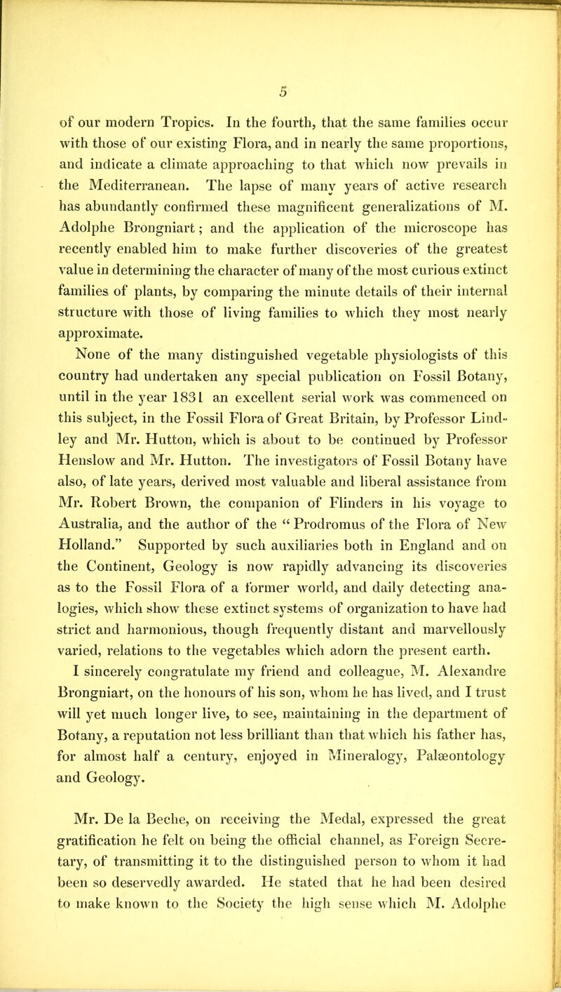of our modern Tropics. In the fourth, that the same families occur with those of our existing Flora, and in nearly the same proportions, and indicate a climate approaching to that which now prevails in the Mediterranean. The lapse of many years of active research has abundantly confirmed these magnificent generalizations of M. Adolphe Brongniart; and the application of the microscope has recently enabled him to make further discoveries of the greatest value in determining the character of many of the most curious extinct families of plants, by comparing the minute details of their internal structure with those of living families to which they most nearly approximate. None of the many distinguished vegetable physiologists of this country had undertaken any special publication on Fossil Botany, until in the year 1831 an excellent serial work was commenced on this subject, in the Fossil Flora of Great Britain, by Professor Lind- ley and Mr. Hutton, which is about to be continued by Professor Flenslow and Mr. Hutton. The investigators of Fossil Botany have also, of late years, derived most valuable and liberal assistance from Mr. Robert Brown, the companion of Flinders in his voyage to Australia, and the author of the “ Prodromus of the Flora of New Holland.” Supported by such auxiliaries both in England and on the Continent, Geology is now rapidly advancing its discoveries as to the Fossil Flora of a former world, and daily detecting ana- logies, which show these extinct systems of organization to have had strict and harmonious, though frequently distant and marvellously varied, relations to the vegetables which adorn the present earth. I sincerely congratulate my friend and colleague, M. Alexandre Brongniart, on the honours of his son, whom he has lived, and I trust will yet much longer live, to see, maintaining in the department of Botany, a reputation not less brilliant than that which his father has, for almost half a century, enjoyed in Mineralogy, PalcEontology and Geology. Mr. De la Beche, on receiving the Medal, expressed the great gratification he felt on being the official channel, as Foreign Secre- tary, of transmitting it to the distinguished person to whom it had been so deservedly awarded. He stated that he had been desired to make known to the Society the high sense which M. Adolphe