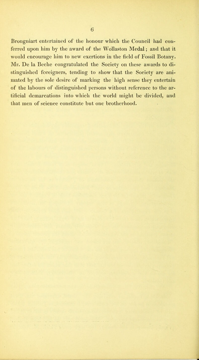 Brongniart entertained of the honour which the Council had coii ferred upon him by the award of the Wollaston Medal; and that it would encourage him to new exertions in the field of Fossil Botany. Mr. De la Beche congratulated the Society on these awards to di- stinguished foreigners, tending to show that the Society are ani- mated by the sole desire of marking the high sense they entertain of the labours of distinguished persons without reference to the ar- tificial demarcations into which the world might be divided, and that men of science constitute but one brotherhood.