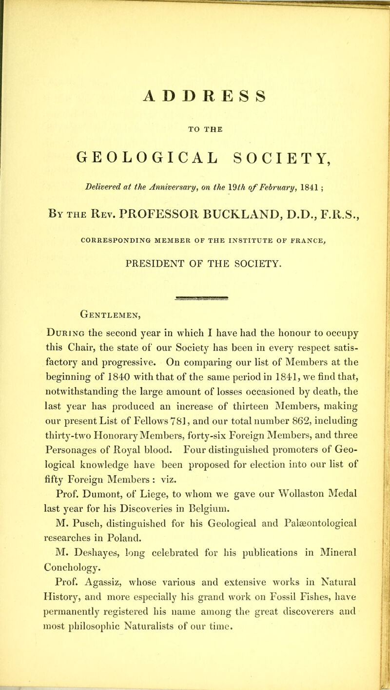 TO THE GEOLOGICAL SOCIETY, Delivered at the Anniversary, on the \^th of February, 1841 ; By the Rev. RROFESSOR BUCKLAND, D.D., F.R.S., CORRESPONDING MEMBER OF THE INSTITUTE OF FRANCE, PRESIDENT OF THE SOCIETY. Gentlemen, During the second year in which I have had the honour to occupy this Chair, the state of our Society has been in every respect satis- factory and progressive. On comparing our list of Members at the beginning of 1840 with that of the same period in 1841, we find that, notwithstanding the large amount of losses occasioned by death, the last year has produced an increase of thirteen Members, making our present List of Fellows 781, and our total number 862, including thirty-two Honorary Members, forty-six Foreign Members, and three Personages of Royal blood. Four distinguished promoters of Geo- logical knowledge have been proposed for election into our list of fifty Foreign Members : viz. Prof. Dumont, of Liege, to whom we gave our Wollaston Medal last year for his Discoveries in Belgium. M. Pusch, distinguished for his Geological and Palaeontological researches in Poland. M. Deshayes, long celebrated for his publications in Mineral Conchology. Prof. Agassiz, whose various and extensive works in Natural History, and more especially his grand work on Fossil Fishes, have permanently registered his name among the great discoverers and most philosophic Naturalists of our time.