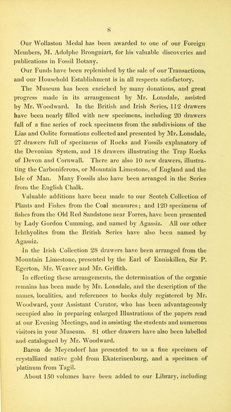 Our Wollaston Medal has been awarded to one of our Foreign Members, M. Adolphe Brongniart, for his valuable discoveries and publications in Fossil Botany. Our Funds have been replenished by the sale of our Transactions, and our Household Establishment is in all respects satisfactory. The Museum has been enriched by many donations, and great progress made in its arrangement by Mr. Lonsdale, assisted by Mr. Woodward. In the British and Irish Series, 112 drawers have been nearly filled with new specimens, including 20 drawers full of a fine series of rock specimens from the subdivisions of the Lias and Oolite formations collected and presented by Mr. Lonsdale, 27 drawers full of specimens of Rocks and Fossils explanatory of the Devonian System, and 18 drawers illustrating the Trap Rocks of Devon and Cornwall. There are also 10 new drawers, illustra- ting the Carboniferous, or Mountain Limestone, of England and the Isle of Man. Many Fossils also have been arranged in the Series from the English Chalk. Valuable additions have been made to our Scotch Collection of Plants and Fishes from the Coal measures; and 120 specimens of fishes from the Old Red Sandstone near Forres, have been presented by Lady Gordon Camming, and named by Agassiz. All our other Ichthyolites from the British Series have also been named by Agassiz. In the Irish Collection 28 drawers have been arranged from the Mountain Limestone, presented by the Earl of Enniskillen, Sir P. Egerton, Mr. Weaver and Mr. Griffith. In effecting these arrangements, the determination of the organic remains has been made by Mr. Lonsdale, and the description of the names, localities, and references to books duly registered by Mr. Woodward, your Assistant Curator, who has been advantageously occupied also in preparing enlarged Illustrations of the papers read at our Evening Meetings, and in assisting the students and numerous visitors in your Museum. 81 other drawers have also been labelled and catalogued by Mr. Woodward. Baron de Meyendorf has presented to us a fine specimen of crystallized native gold from Ekaterinenburg, and a specimen of platinum from Tagil. About 150 volumes have been added to our Library, including