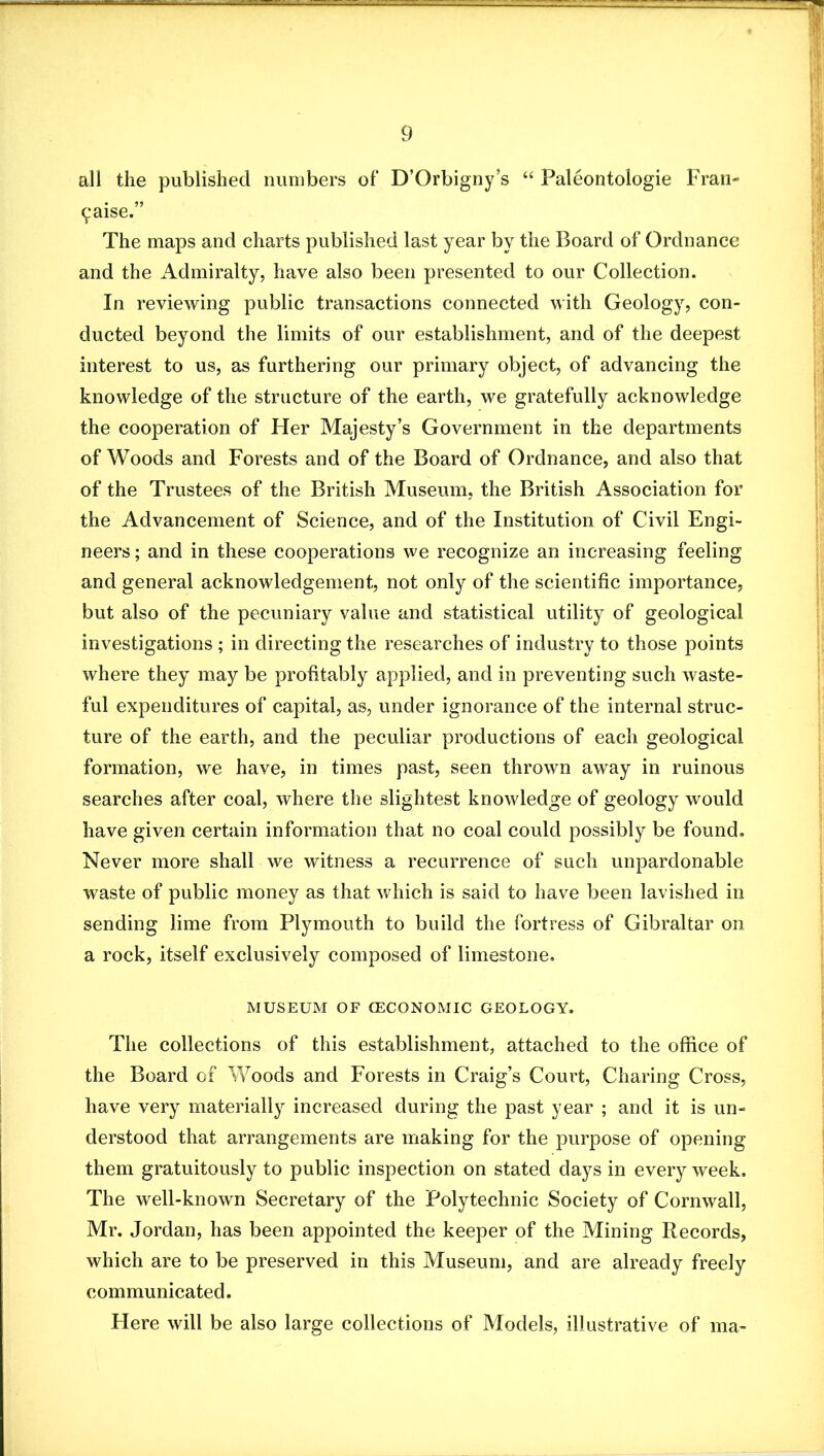 all the published niiiiibers ot* D’Orbigny’s “ Paleontologie Fran- ^aise.” The maps and charts published last year by the Board of Ordnance and the Admiralty, have also been presented to our Collection. In reviewing public transactions connected with Geology, con- ducted beyond the limits of our establishment, and of the deepest interest to us, as furthering our primary object, of advancing the knowledge of the structure of the earth, we gratefully acknowledge the cooperation of Her Majesty’s Government in the departments of Woods and Forests and of the Board of Ordnance, and also that of the Trustees of the British Museum, the British Association for the Advancement of Science, and of the Institution of Civil Engi- neers ; and in these cooperations we recognize an increasing feeling and general aeknowledgement, not only of the scientific importance, but also of the pecuniary value and statistical utility of geological investigations ; in directing the researches of industry to those points where they may be profitably applied, and in preventing such waste- ful expenditures of capital, as, under ignorance of the internal struc- ture of the earth, and the peculiar productions of each geological formation, we have, in times past, seen thrown away in ruinous searches after coal, where the slightest knowledge of geology would have given certain information that no coal could possibly be found. Never more shall we witness a recurrence of such unpardonable waste of public money as that which is said to have been lavished in sending lime from Plymouth to build the fortress of Gibraltar on a rock, itself exclusively composed of limestone, MUSEUM OF CECONOMIC GEOLOGY. The collections of this establishment, attached to the office of the Board of Woods and Forests in Craig’s Court, Charing Cross, have very materially increased during the past year ; and it is un- derstood that arrangements are making for the purpose of opening them gratuitously to public inspection on stated days in every week. The well-known Secretary of the Polytechnic Society of Cornwall, Mr. Jordan, has been appointed the keeper of the Mining Records, which are to be preserved in this Museum, and are already freely communicated. Here will be also large collections of Models, illustrative of ma-