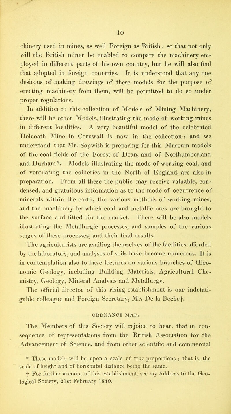 cliinery used in mines, as well Foreign as British; so that not only will the British miner be enabled to compare the machinery em- ployed in different parts of his own country, but he will also find that adopted in foreign countries. It is understood that any one desirous of making drawings of these models for the purpose of erecting machinery from them, will be permitted to do so under proper regulations. In addition to this collection of Models of Mining Machinery, there will be other Models, illustrating the mode of working mines in different localities. A very beautiful model of the celebrated Dolcoath Mine in Cornwall is now in the collection; and we understand that Mr. Sopwith is preparing for this Museum models of the coal fields of the Forest of Dean, and of Northumberland and Durham^. Models illustrating the mode of working coal, and of ventilating the collieries in the North of England, are also in preparation. From all these the public may receive valuable, con- densed, and gratuitous information as to the mode of occurrence of minerals within the earth, the various methods of working mines, and the machinery by which coal and metallic ores are brought to the surface and fitted for the market. There will be also models illustrating the Metallurgic processes, and samples of the various stages of these processes, and their final results. The agriculturists are availing themselves of the facilities afforded by the laboratory, and analyses of soils have become numerous. It is in contemplation also to have lectures on various branches of (Eco- nomic Geology, including Building Materials, Agricultural Che- mistry, Geology, Mineral Analysis and Metallurgy. The official director of this rising establishment is our indefati- gable colleague and Foreign Secretary, Mr. De la Bechef* ORDNANCE MAP. The Members of this Society will rejoice to hear, that in con- sequence of representations from the British Association for the Advancement of Science, and from other scientific and commercial * These models will be upon a scale of true proportions ; that is, the scale of height and of horizontal distance being the same. , 'f For further account of this establishment, see my Address to the Geo- logical Society, 21st February 1840.