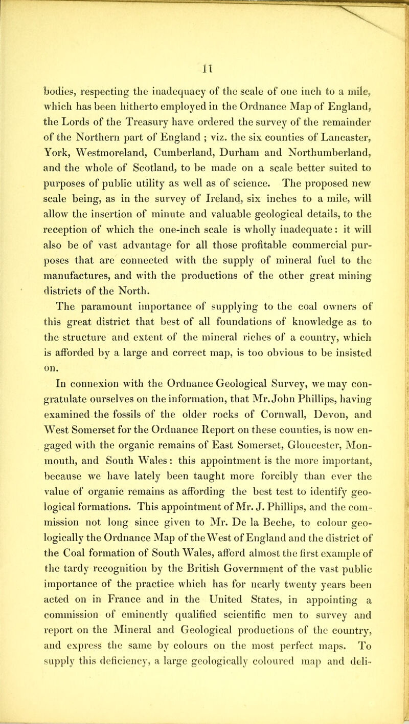 bodies, respecting the inadequacy of the scale of one inch to a mile, which has been hitherto employed in the Ordnance Map of England, the Lords of the Treasury have ordered the survey of the remainder of the Northern part of England ; viz. the six counties of Lancaster, York, Westmoreland, Cumberland, Durham and Northumberland, and the whole of Scotland, to be made on a scale better suited to purposes of public utility as well as of science. The proposed new scale being, as in the survey of Ireland, six inches to a mile, will allow the insertion of minute and valuable geological details, to the reception of which the one-inch scale is wholly inadequate: it will also be of vast advantage for all those profitable commercial pur- poses that are connected with the suppl}^ of mineral fuel to the manufactures, and with the productions of the other great mining districts of the North. The paramount importance of supplying to the coal owners of this great district that best of all foundations of knowledge as to the structure and extent of the mineral riches of a country, which is afforded by a large and correct map, is too obvious to be insisted on. In connexion with the Ordnance Geological Survey, we may con- gratulate ourselves on the information, that Mr. John Phillips, having examined the fossils of the older rocks of Cornwall, Devon, and West Somerset for the Ordnance Report on these counties, is now en- gaged with the organic remains of East Somerset, Gloucester, Mon- mouth, and South Wales: this appointment is the more important, because we have lately been taught more forcibly than ever the value of organic remains as affording the best test to identify geo- logical formations. This appointment of Mr. J. Phillips, and the com- mission not long since given to Mr. De la Beche, to colour geo- logically the Ordnance Map of the West of England and the district of the Coal formation of South Wales, afford almost the first example of the tardy recognition by the British Government of the vast public importance of the practice which has for nearly twenty years been acted on in France and in the United States, in appointing a commission of eminently qualified scientific men to survey and report on the Mineral and Geological productions of the country, and express the same by colours on the most perfect maps. To supply this deficiency, a large geologically coloured map and deli-