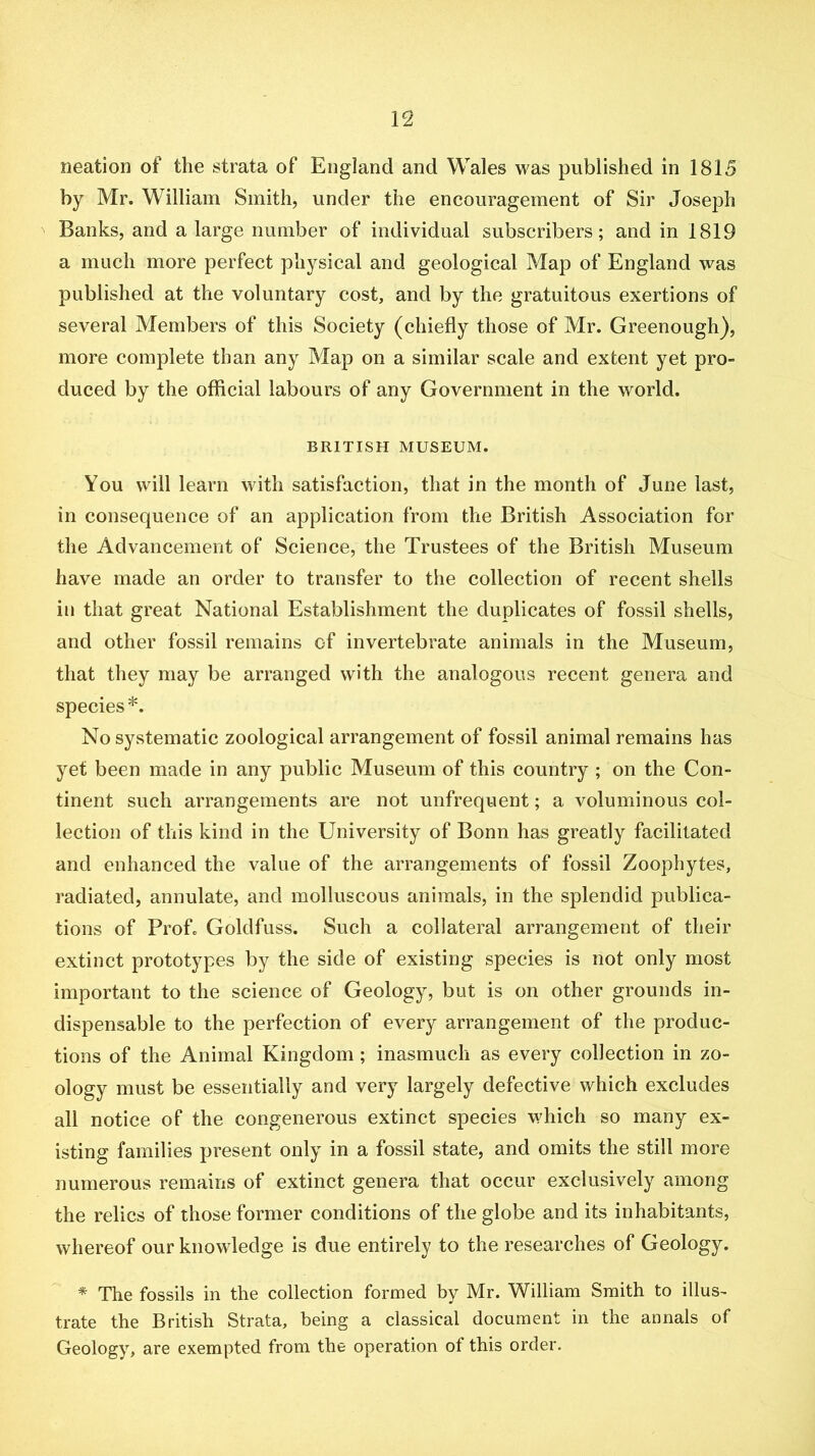 neation of the strata of England and Wales was published in 1815 by Mr. William Smith, under the encouragement of Sir Joseph Banks, and a large number of individual subscribers; and in 1819 a much more perfect physical and geological Map of England was published at the voluntary cost, and by the gratuitous exertions of several Members of this Society (chiefly those of Mr. Greenough)', more complete than any Map on a similar scale and extent yet pro- duced by the official labours of any Government in the world. BRITISH MUSEUM. You will learn with satisfaction, that in the month of June last, in consequence of an application from the British Association for the Advancement of Science, the Trustees of the British Museum have made an order to transfer to the collection of recent shells in that great National Establishment the duplicates of fossil shells, and other fossil remains of invertebrate animals in the Museum, that they may be arranged with the analogous recent genera and species*. No systematic zoological arrangement of fossil animal remains has yet been made in any public Museum of this country ; on the Con- tinent such arrangements are not unfrequent; a voluminous col- lection of this kind in the University of Bonn has greatly facilitated and enhanced the value of the arrangements of fossil Zoophytes, radiated, annulate, and molluscous animals, in the splendid publica- tions of Prof. Goldfuss. Such a collateral arrangement of their extinct prototypes by the side of existing species is not only most important to the science of Geology, but is on other grounds in- dispensable to the perfection of every arrangement of the produc- tions of the Animal Kingdom; inasmuch as every collection in zo- ology must be essentially and very largely defective which excludes all notice of the congenerous extinct species which so many ex- isting families present only in a fossil state, and omits the still more numerous remains of extinct genera that occur exclusively among the relics of those former conditions of the globe and its inhabitants, whereof our knowledge is due entirely to the researches of Geology. * The fossils in the collection formed by Mr. William Smith to illus- trate the British Strata, being a classical document in the annals of Geology, are exempted from the operation of this order.