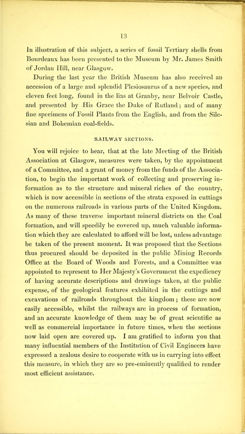 In illustration of this subject, a series of fossil Tertiary shells from Bourdeaux has been presented to the Museum by Mr. James Smith of Jordan Hill, near Glasgow. During the last year the British Museum has also received an accession of a large and splendid Plesiosaurus of a new species, and eleven feet long, found in the lias at Granby, near Belvoir Castle, and presented by His Grace the Duke of Rutland; and of many fine specimens of Fossil Plants from the English, and from the Sile- sian and Bohemian coal-fields. RAILWAY SECTIONS. You will rejoice to hear, that at the late Meeting of the British Association at Glasgow, measures were taken, by the appointment of a Committee, and a grant of money from the funds of the Associa- tion, to begin the important work of collecting and preserving in- formation as to the structure and mineral riches of the country, which is now accessible in sections of the strata exposed in cuttings on the numerous railroads in various parts of the United Kingdom. As many of these traverse important mineral districts on the Coal formation, and will speedily be covered up, much valuable informa- tion which they are calculated to afford will be lost, unless advantage be taken of the present moment. It was proposed that the Sections thus procured should be deposited in the public Mining Records Office at the Board of Woods and Forests, and a Committee was appointed to represent to Her Majesty’s Government the expediency of having accurate descriptions and drawings taken, at the public expense, of the geological features exhibited in the cuttings and excavations of railroads throughout the kingdom; these are now easily accessible, whilst the railways are in process of formation, and an accurate knowledge of them may be of great scientific as well as commercial importance in future times, when the sections now laid open are covered up. I am gratified to inform you that many influential members of the Institution of Civil Engineers have expressed a zealous desire to cooperate with us in carrying into effect this measure, in which they are so pre-eminently qualified to render most efficient assistance.