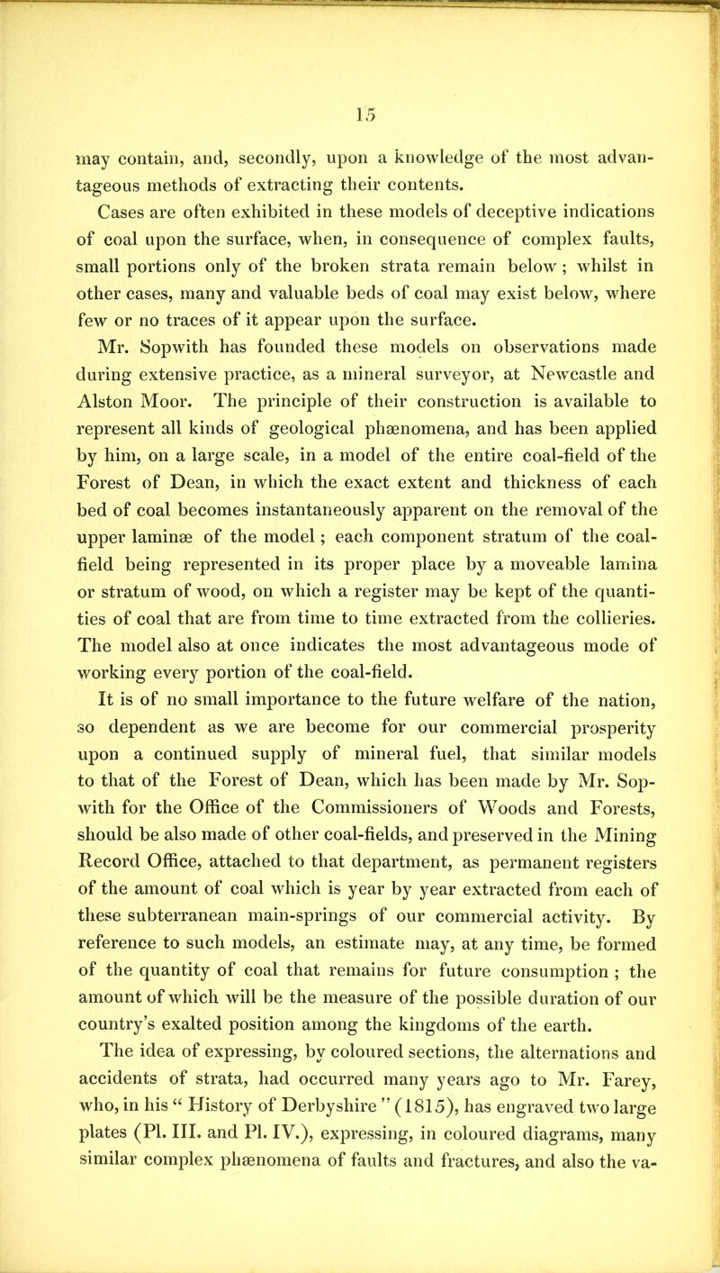 may contain, and, secondly, upon a knowledge of the most advan- tageous methods of extracting their contents. Cases are often exhibited in these models of deceptive indications of coal upon the surface, when, in consequence of complex faults, small portions only of the broken strata remain below ; whilst in other cases, many and valuable beds of coal may exist below, where few or no traces of it appear upon the surface. Mr. 8opwith has founded these models on observations made during extensive practice, as a mineral surveyor, at Newcastle and Alston Moor. The principle of their construction is available to represent all kinds of geological phaenomena, and has been applied by him, on a large scale, in a model of the entire coal-field of the Forest of Dean, in which the exact extent and thickness of each bed of coal becomes instantaneously apparent on the removal of the upper laminae of the model; each component stratum of the coal- field being represented in its proper place by a moveable lamina or stratum of wood, on which a register may be kept of the quanti- ties of coal that are from time to time extracted from the collieries. The model also at once indicates the most advantageous mode of working every portion of the coal-field. It is of no small importance to the future welfare of the nation, so dependent as we are become for our commercial prosperity upon a continued supply of mineral fuel, that similar models to that of the Forest of Dean, which has been made by Mr. Sop- with for the Office of the Commissioners of Woods and Forests, should be also made of other coal-fields, and preserved in the Mining Record Office, attached to that department, as permanent registers of the amount of coal which is year by year extracted from each of these subterranean main-springs of our commercial activity. By reference to such models, an estimate may, at any time, be formed of the quantity of coal that remains for future consumption ; the amount of which will be the measure of the possible duration of our country’s exalted position among the kingdoms of the earth. The idea of expressing, by coloured sections, the alternations and accidents of strata, had occurred many years ago to Mr. Farey, who, in his “ History of Derbyshire ” (1815), has engraved two large plates (PI. III. and PI. IV.), expressing, in coloured diagrams, many similar complex phaenomena of faults and fractures, and also the va-