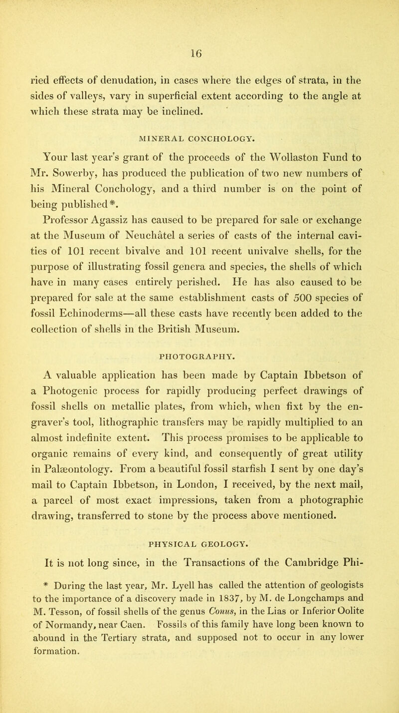 ried effects of denudation, in cases where the edges of strata, in the sides of valleys, vary in superficial extent according to the angle at which these strata may be inclined. MINERAL CONCHOLOGY. Your last yearns grant of the proceeds of the Wollaston Fund to Mr. Sowerby, has produced the publication of two new numbers of his Mineral Conchology, and a third number is on the point of being published*. Professor Agassiz has caused to be prepared for sale or exchange at the Museum of Neuchatel a series of casts of the internal cavi- ties of 101 recent bivalve and 101 recent univalve shells, for the purpose of illustrating fossil genera and species, the shells of which have in many cases entirely perished. He has also caused to be prepared for sale at the same establishment casts of 500 species of fossil Echinoderms—all these casts have recently been added to the collection of shells in the British Museum. PHOTOGRAPHY. A valuable application has been made by Captain Ibbetson of a Photogenic process for rapidly producing perfect drawings of fossil shells on metallic plates, from which, when fixt by the en- graver’s tool, lithographic transfers may be rapidly multiplied to an almost indefinite extent. This process promises to be applicable to organic remains of every kind, and consequently of great utility in Palaeontology. From a beautiful fossil starfish I sent by one day’s mail to Captain Ibbetson, in London, I received, by the next mail, a parcel of most exact impressions, taken from a photographic drawing, transferred to stone by the process above mentioned. PHYSICAL GEOLOGY. It is not long since, in the Transactions of the Cambridge Phi- * During the last year, Mr. Lyell has called the attention of geologists to the importance of a discovery made in 1837, by M. de Longchamps and M. Tesson, of fossil shells of the genus Conus, in the Lias or Inferior Oolite of Normandy, near Caen. Fossils of this family have long been known to abound in the Tertiary strata, and supposed not to occur in any lower formation.